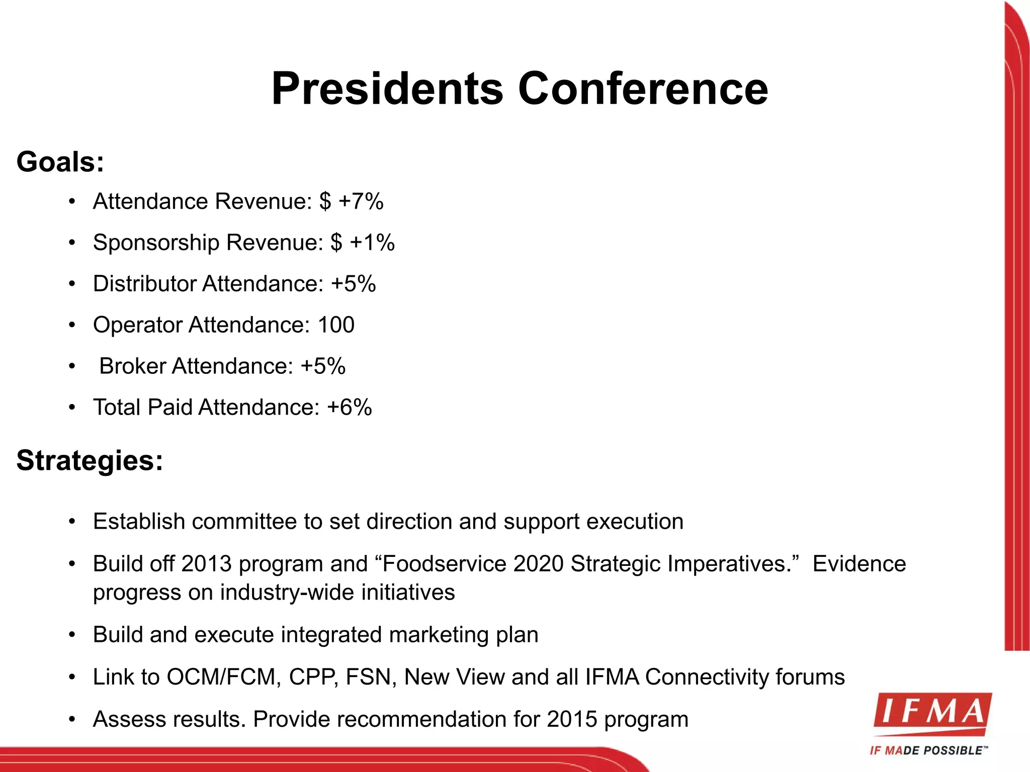 Goals: 
Presidents Conference 
• Attendance Revenue: $ +7% 
• Sponsorship Revenue: $ +1% 
• Distributor Attendance: +5% 
• Operator Attendance: 100 
• Broker Attendance: +5% 
• Total Paid Attendance: +6% 
Strategies: 
• Establish committee to set direction and support execution 
• Build off 2013 program and “Foodservice 2020 Strategic Imperatives.” Evidence 
progress on industry-wide initiatives 
• Build and execute integrated marketing plan 
• Link to OCM/FCM, CPP, FSN, New View and all IFMA Connectivity forums 
• Assess results. Provide recommendation for 2015 program 
 