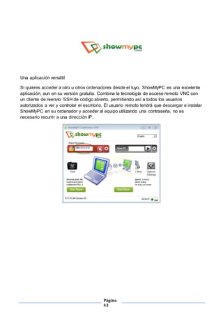 Página
43
Una aplicación versátil
Si quieres acceder a otro u otros ordenadores desde el tuyo, ShowMyPC es una excelente
aplicación, aun en su versión gratuita. Combina la tecnología de acceso remoto VNC con
un cliente de reenvío SSH de código abierto, permitiendo así a todos los usuarios
autorizados a ver y controlar el escritorio. El usuario remoto tendrá que descargar e instalar
ShowMyPC en su ordenador y acceder al equipo utilizando una contraseña, no es
necesario recurrir a una dirección IP.
 