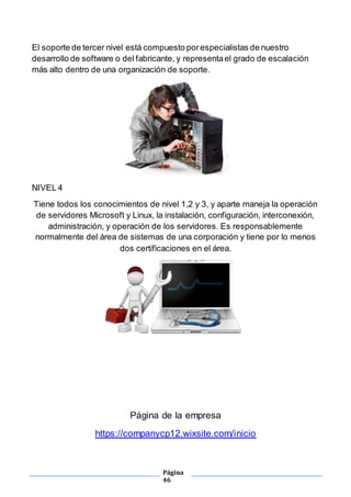 Página
46
El soporte de tercer nivel está compuesto porespecialistas de nuestro
desarrollo de software o del fabricante, y representael grado de escalación
más alto dentro de una organización de soporte.
NIVEL 4
Tiene todos los conocimientos de nivel 1,2 y 3, y aparte maneja la operación
de servidores Microsoft y Linux, la instalación, configuración, interconexión,
administración, y operación de los servidores. Es responsablemente
normalmente del área de sistemas de una corporación y tiene por lo menos
dos certificaciones en el área.
Página de la empresa
https://companycp12.wixsite.com/inicio
 