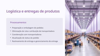 Logística e entregas de produtos
Processamentos
• Preparação e embalagem de pedidos
• Otimização de rota e atribuição de transportadora
• Coordenação com transportadoras
• Atualização de status do pedido
• Rastreamento de entrega e gerenciamento de entrega
 