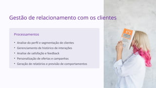 Gestão de relacionamento com os clientes
Processamentos
• Analise do perfil e segmentação de clientes
• Gerenciamento de histórico de interações
• Analise de satisfação e feedback
• Personalização de ofertas e campanhas
• Geração de relatórios e previsão de comportamentos
 
