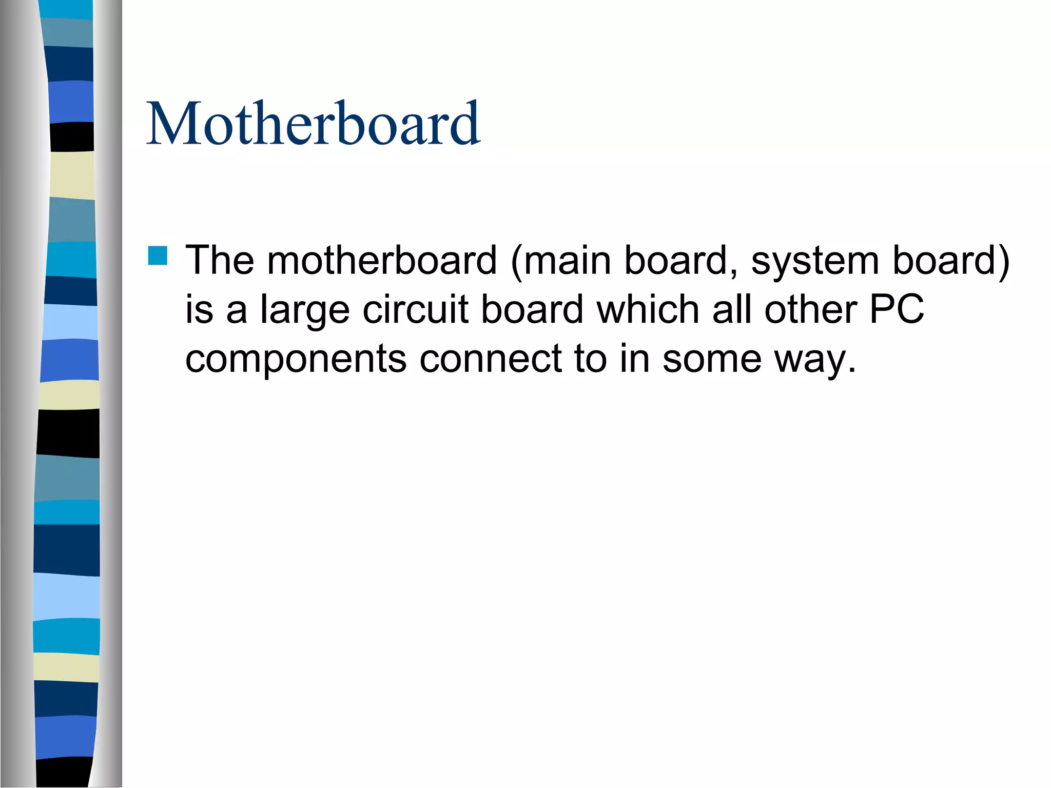 Motherboard
 The motherboard (main board, system board)
is a large circuit board which all other PC
components connect to in some way.
 