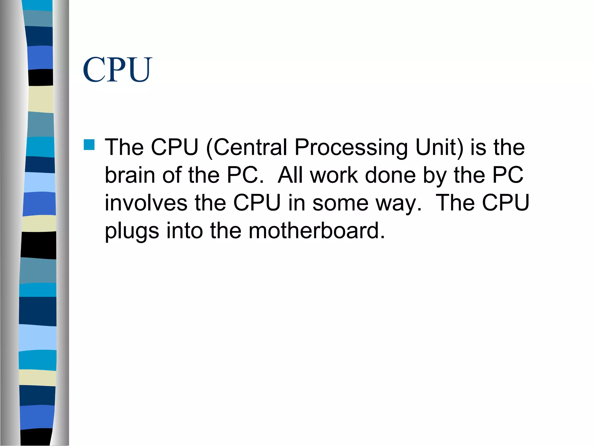 CPU
 The CPU (Central Processing Unit) is the
brain of the PC. All work done by the PC
involves the CPU in some way. The CPU
plugs into the motherboard.
 