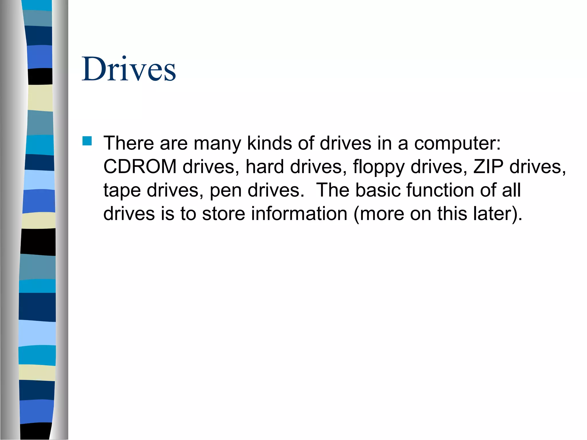 Drives
 There are many kinds of drives in a computer:
CDROM drives, hard drives, floppy drives, ZIP drives,
tape drives, pen drives. The basic function of all
drives is to store information (more on this later).
 