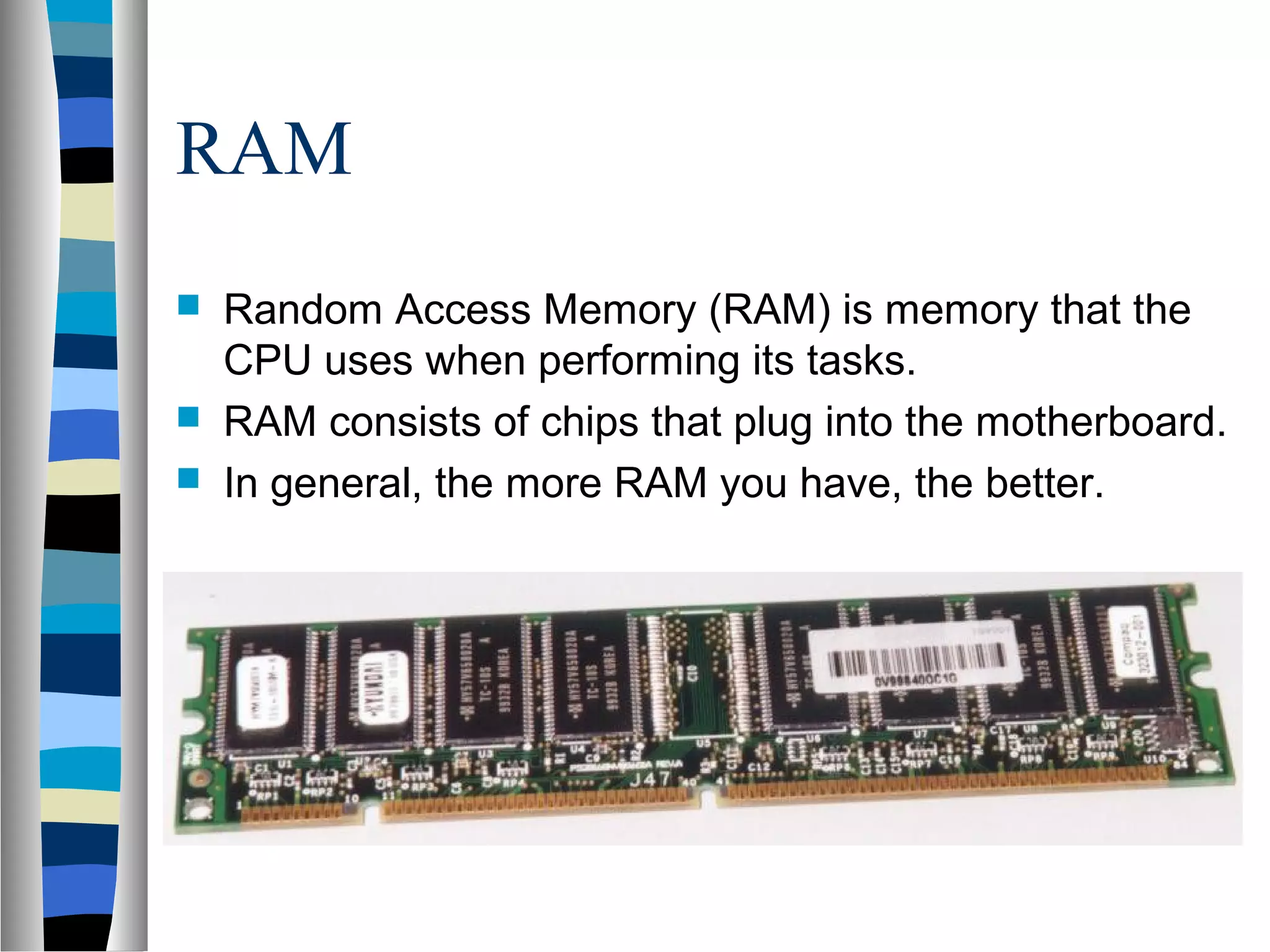 RAM
 Random Access Memory (RAM) is memory that the
CPU uses when performing its tasks.
 RAM consists of chips that plug into the motherboard.
 In general, the more RAM you have, the better.
 