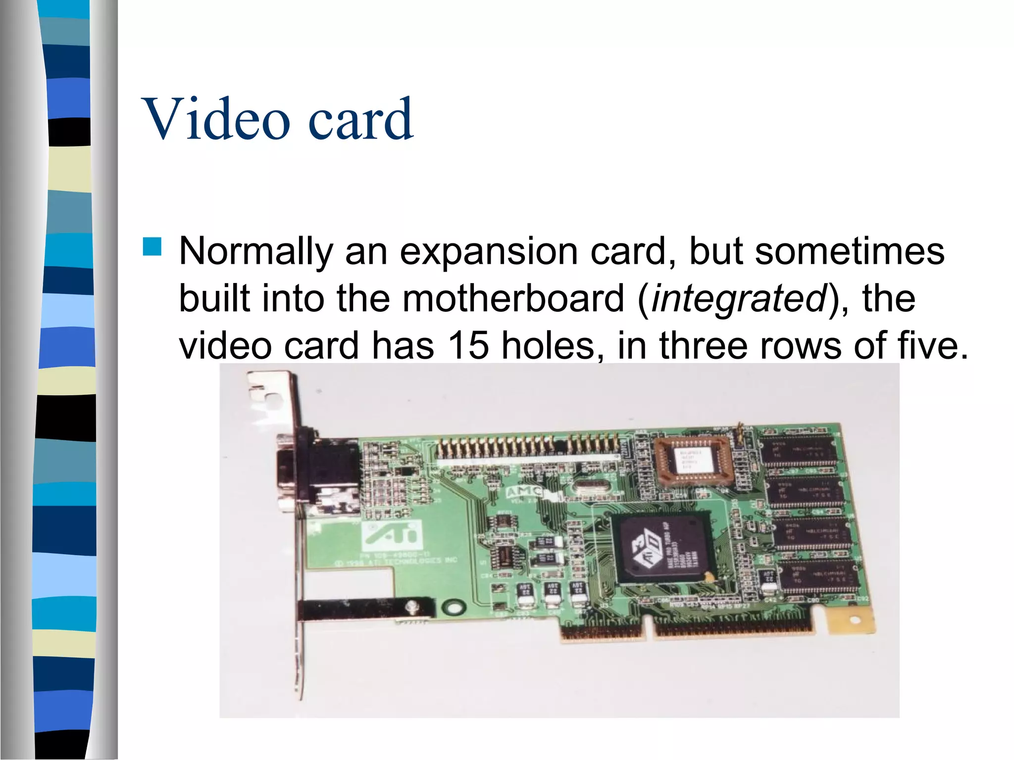 Video card
 Normally an expansion card, but sometimes
built into the motherboard (integrated), the
video card has 15 holes, in three rows of five.
 