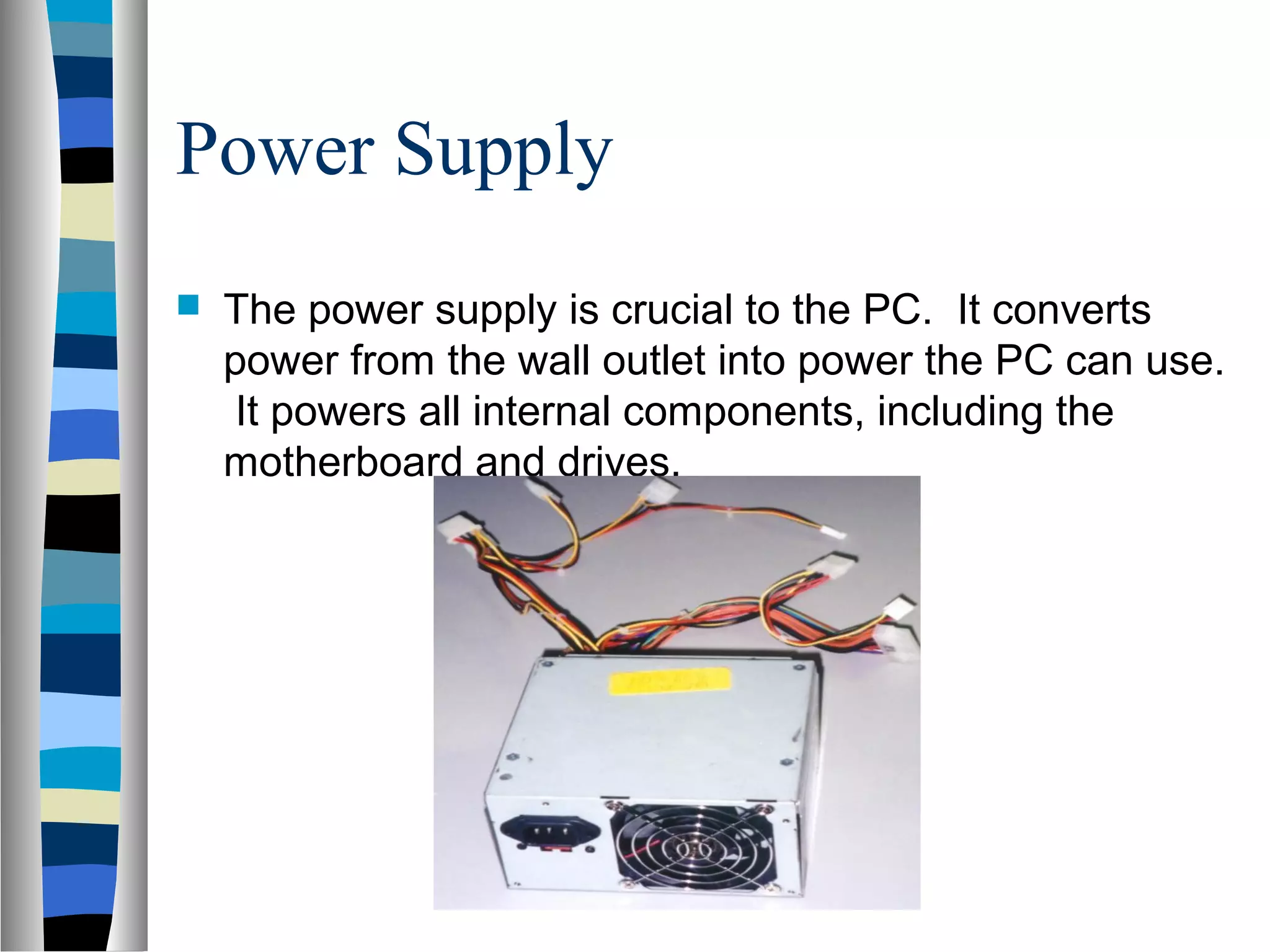 Power Supply
 The power supply is crucial to the PC. It converts
power from the wall outlet into power the PC can use.
It powers all internal components, including the
motherboard and drives.
 