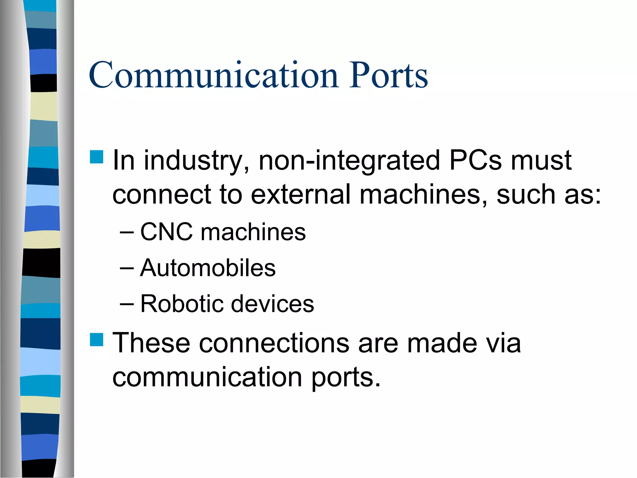 Communication Ports
 In industry, non-integrated PCs must
connect to external machines, such as:
– CNC machines
– Automobiles
– Robotic devices
 These connections are made via
communication ports.
 