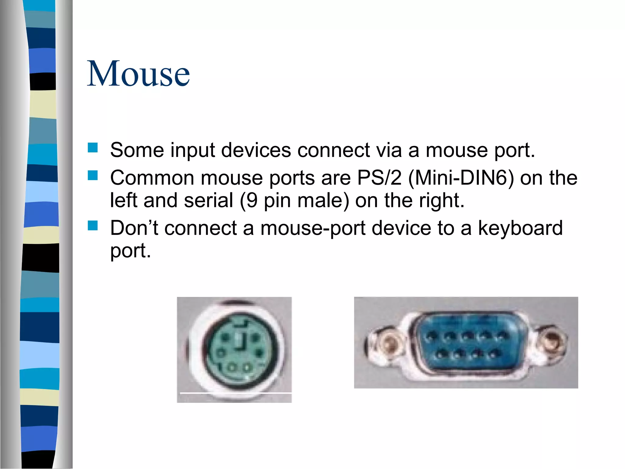 Mouse
 Some input devices connect via a mouse port.
 Common mouse ports are PS/2 (Mini-DIN6) on the
left and serial (9 pin male) on the right.
 Don’t connect a mouse-port device to a keyboard
port.
 