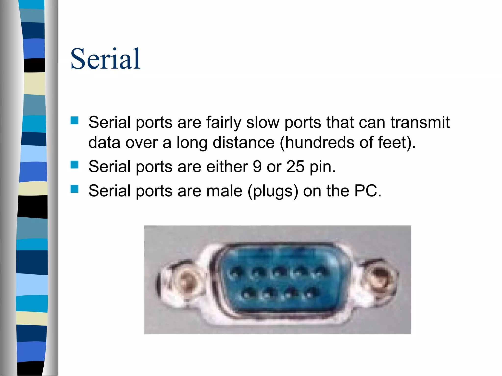 Serial
 Serial ports are fairly slow ports that can transmit
data over a long distance (hundreds of feet).
 Serial ports are either 9 or 25 pin.
 Serial ports are male (plugs) on the PC.
 