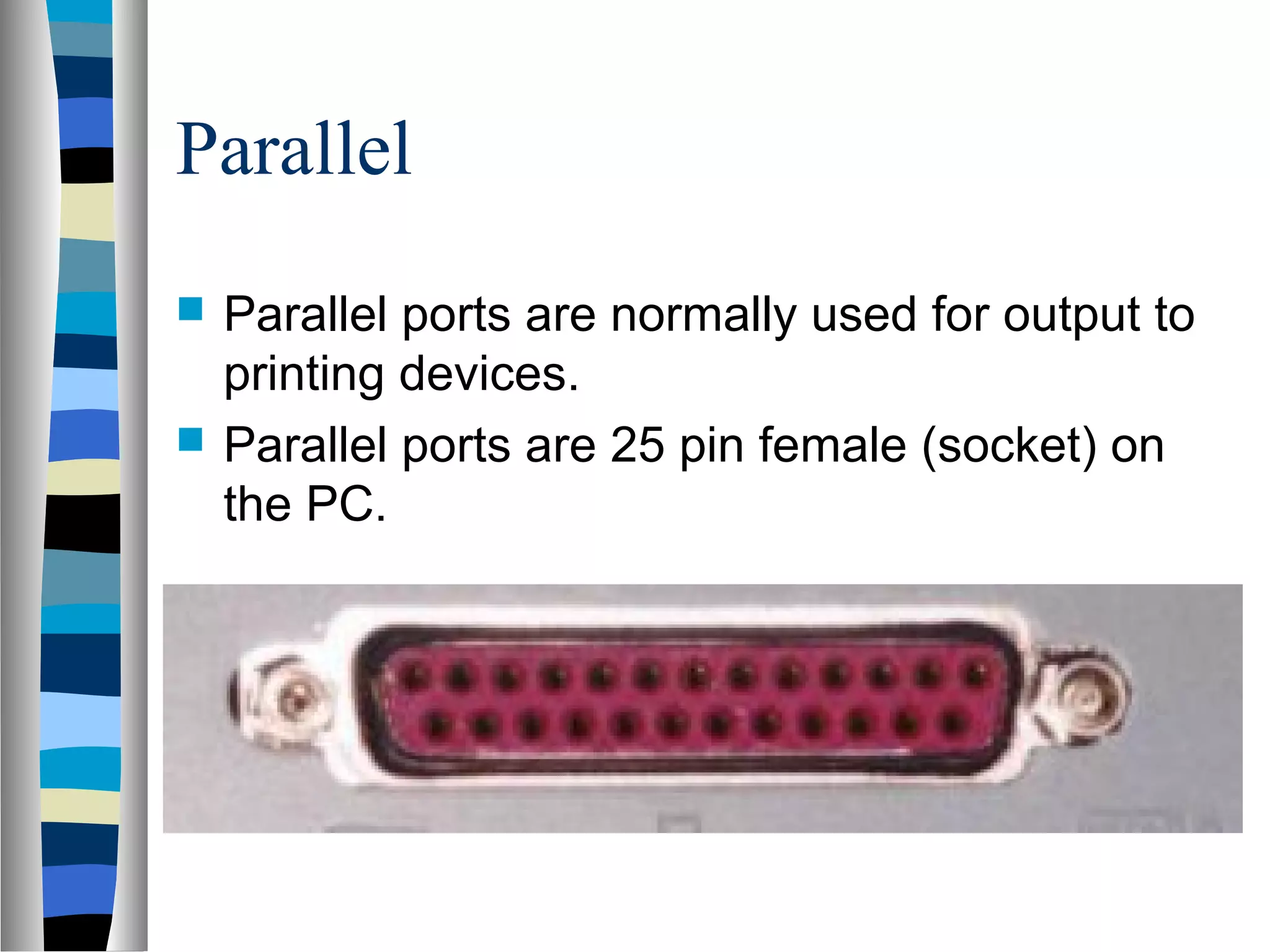 Parallel
 Parallel ports are normally used for output to
printing devices.
 Parallel ports are 25 pin female (socket) on
the PC.
 