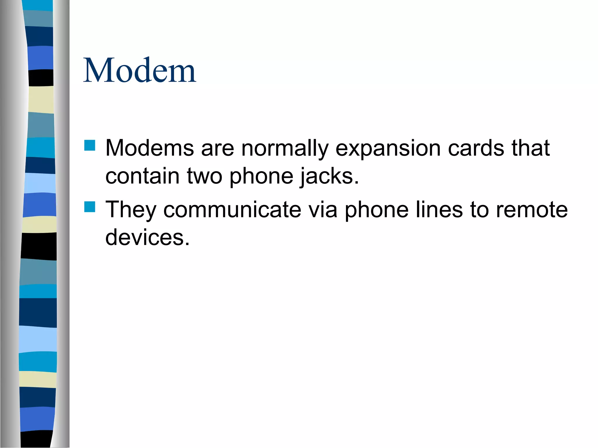 Modem
 Modems are normally expansion cards that
contain two phone jacks.
 They communicate via phone lines to remote
devices.
 