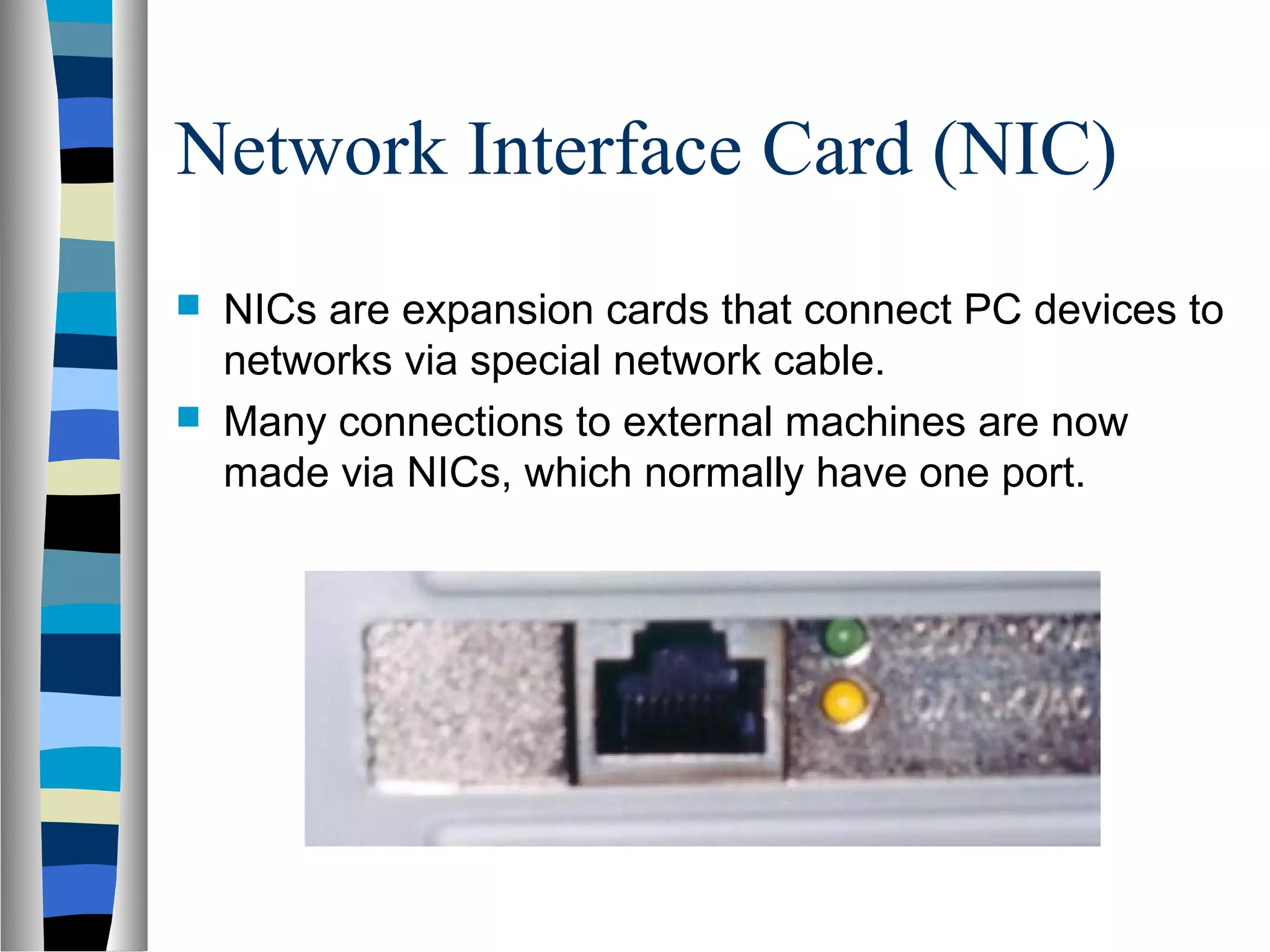 Network Interface Card (NIC)
 NICs are expansion cards that connect PC devices to
networks via special network cable.
 Many connections to external machines are now
made via NICs, which normally have one port.
 