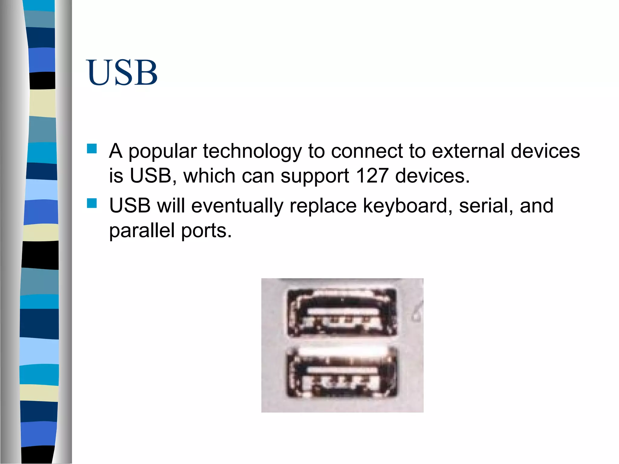 USB
 A popular technology to connect to external devices
is USB, which can support 127 devices.
 USB will eventually replace keyboard, serial, and
parallel ports.
 
