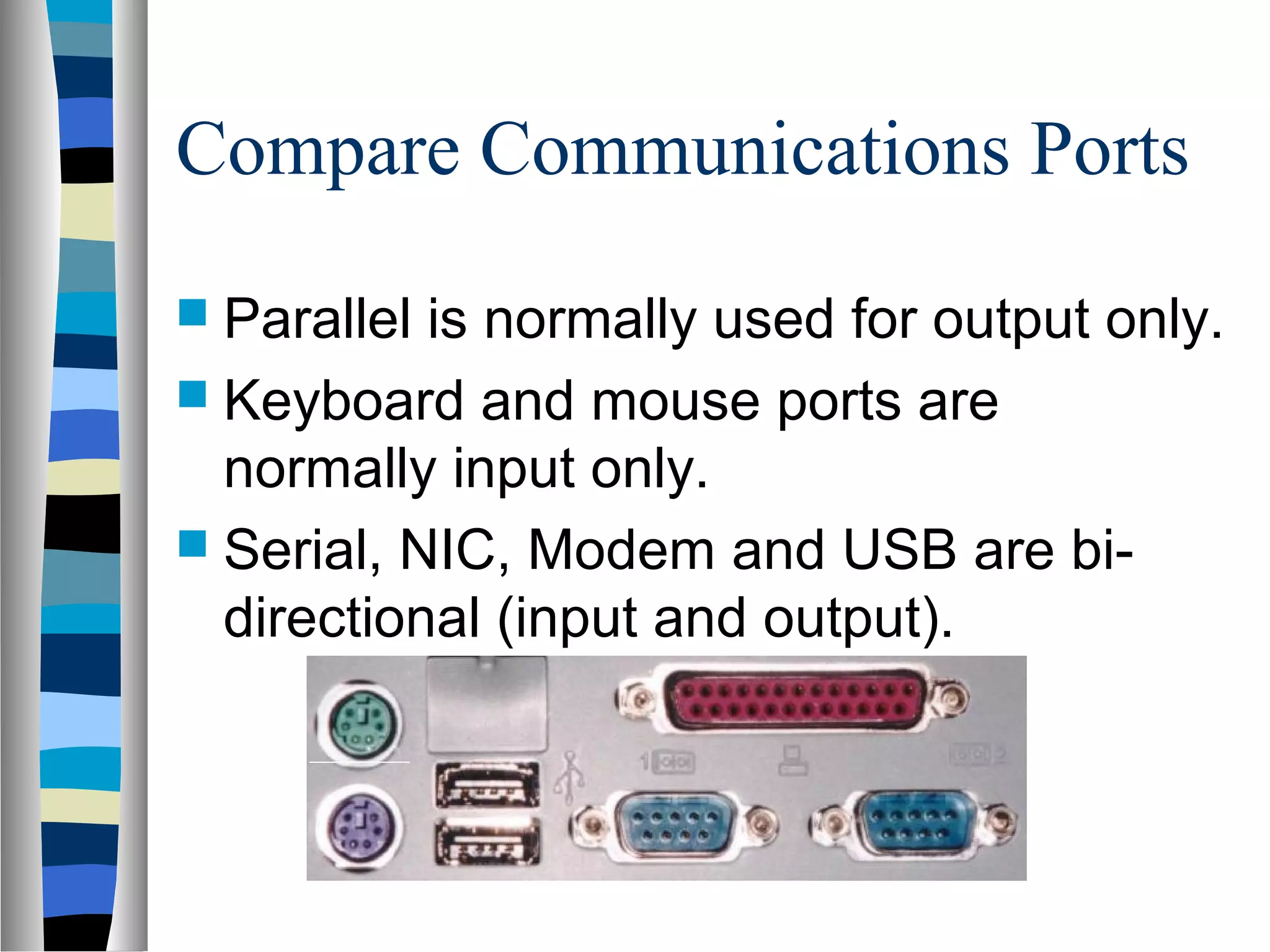 Compare Communications Ports
 Parallel is normally used for output only.
 Keyboard and mouse ports are
normally input only.
 Serial, NIC, Modem and USB are bi-
directional (input and output).
 