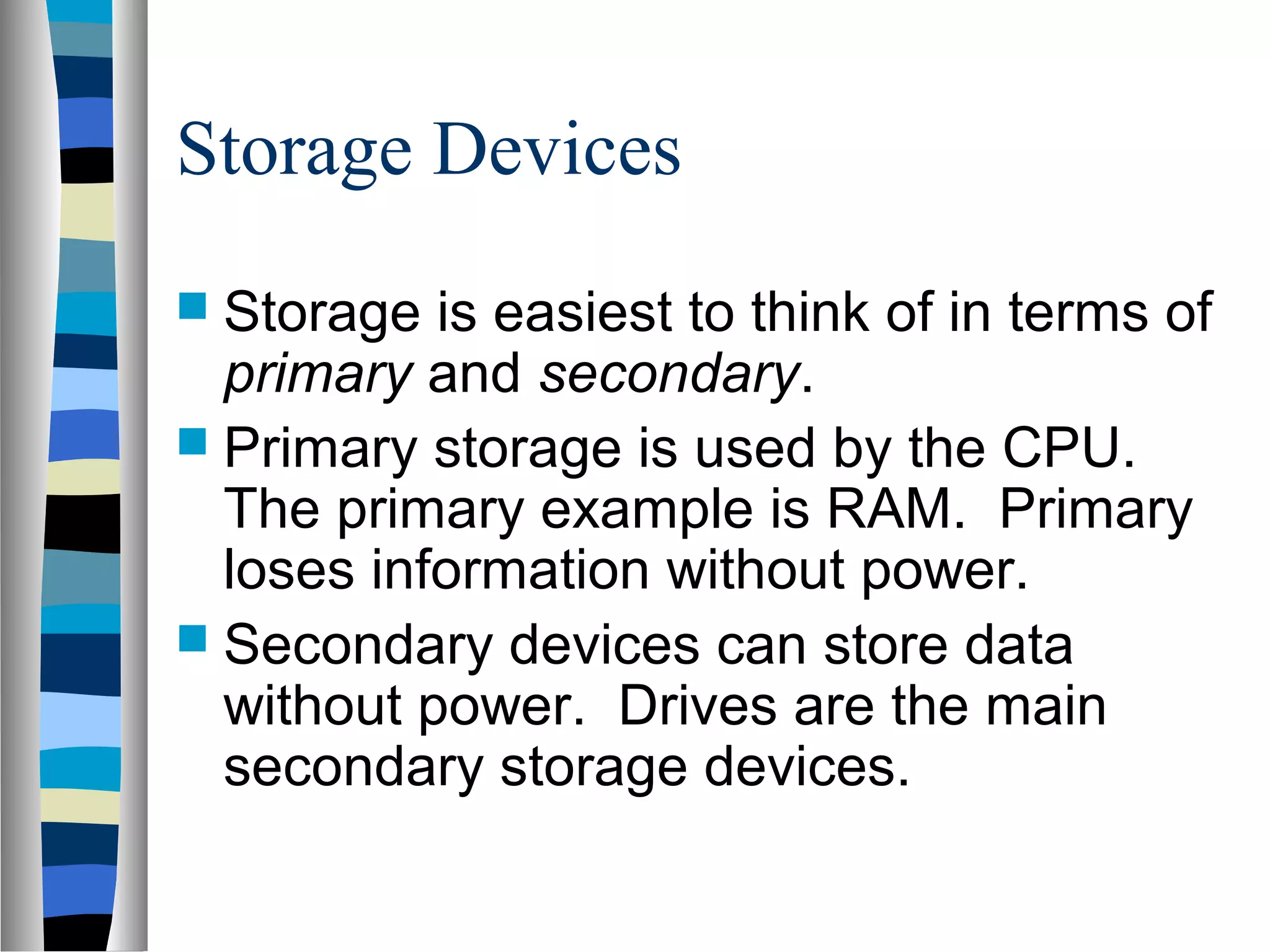 Storage Devices
 Storage is easiest to think of in terms of
primary and secondary.
 Primary storage is used by the CPU.
The primary example is RAM. Primary
loses information without power.
 Secondary devices can store data
without power. Drives are the main
secondary storage devices.
 