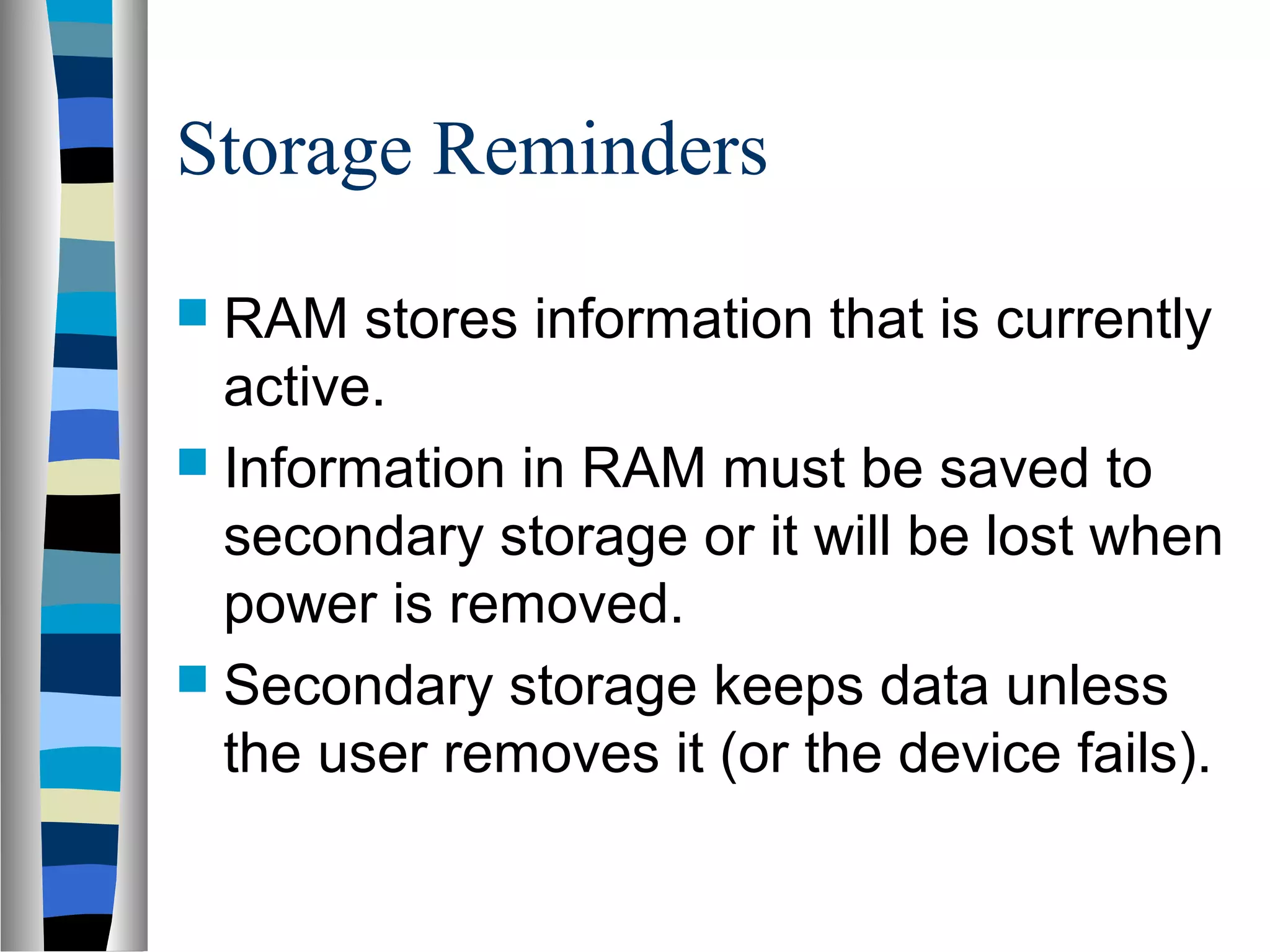 Storage Reminders
 RAM stores information that is currently
active.
 Information in RAM must be saved to
secondary storage or it will be lost when
power is removed.
 Secondary storage keeps data unless
the user removes it (or the device fails).
 