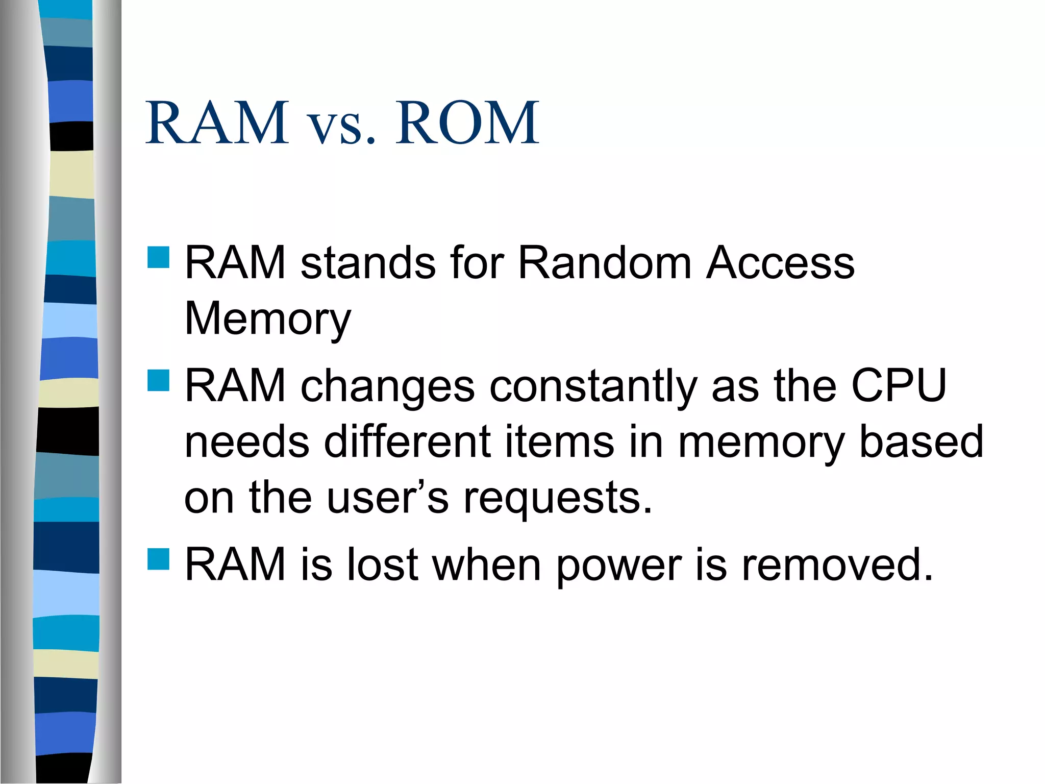 RAM vs. ROM
 RAM stands for Random Access
Memory
 RAM changes constantly as the CPU
needs different items in memory based
on the user’s requests.
 RAM is lost when power is removed.
 