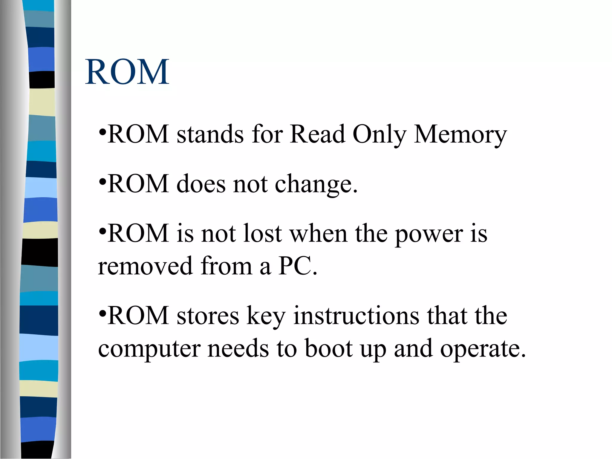 ROM
•ROM stands for Read Only Memory
•ROM does not change.
•ROM is not lost when the power is
removed from a PC.
•ROM stores key instructions that the
computer needs to boot up and operate.
 