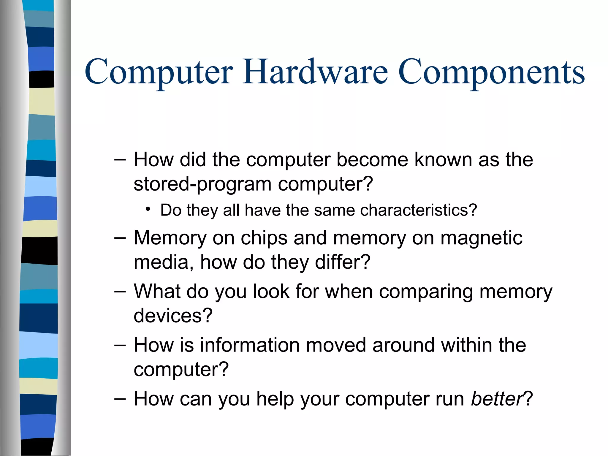 Computer Hardware Components
– How did the computer become known as the
stored-program computer?
• Do they all have the same characteristics?
– Memory on chips and memory on magnetic
media, how do they differ?
– What do you look for when comparing memory
devices?
– How is information moved around within the
computer?
– How can you help your computer run better?
 