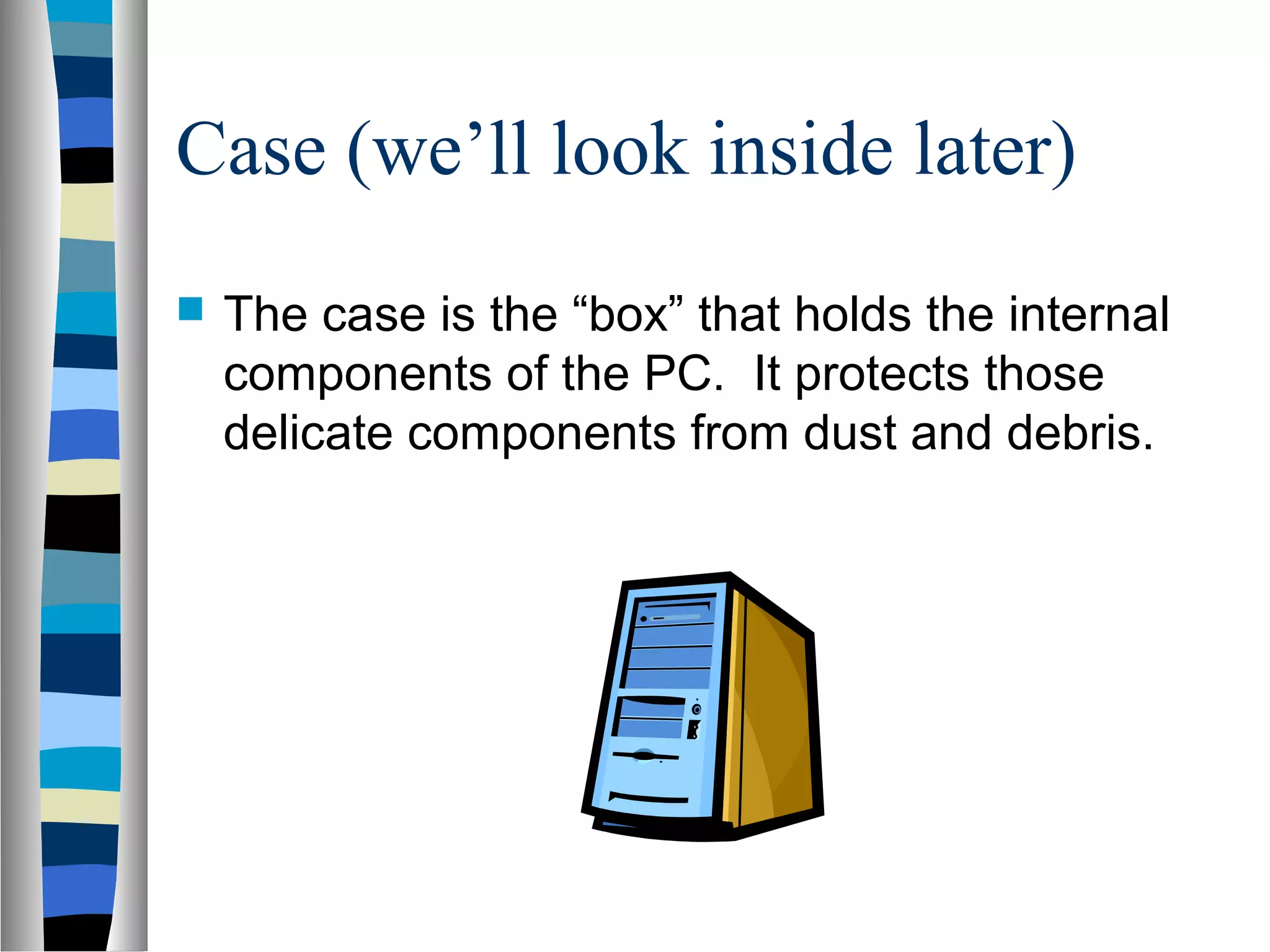 Case (we’ll look inside later)
 The case is the “box” that holds the internal
components of the PC. It protects those
delicate components from dust and debris.
 