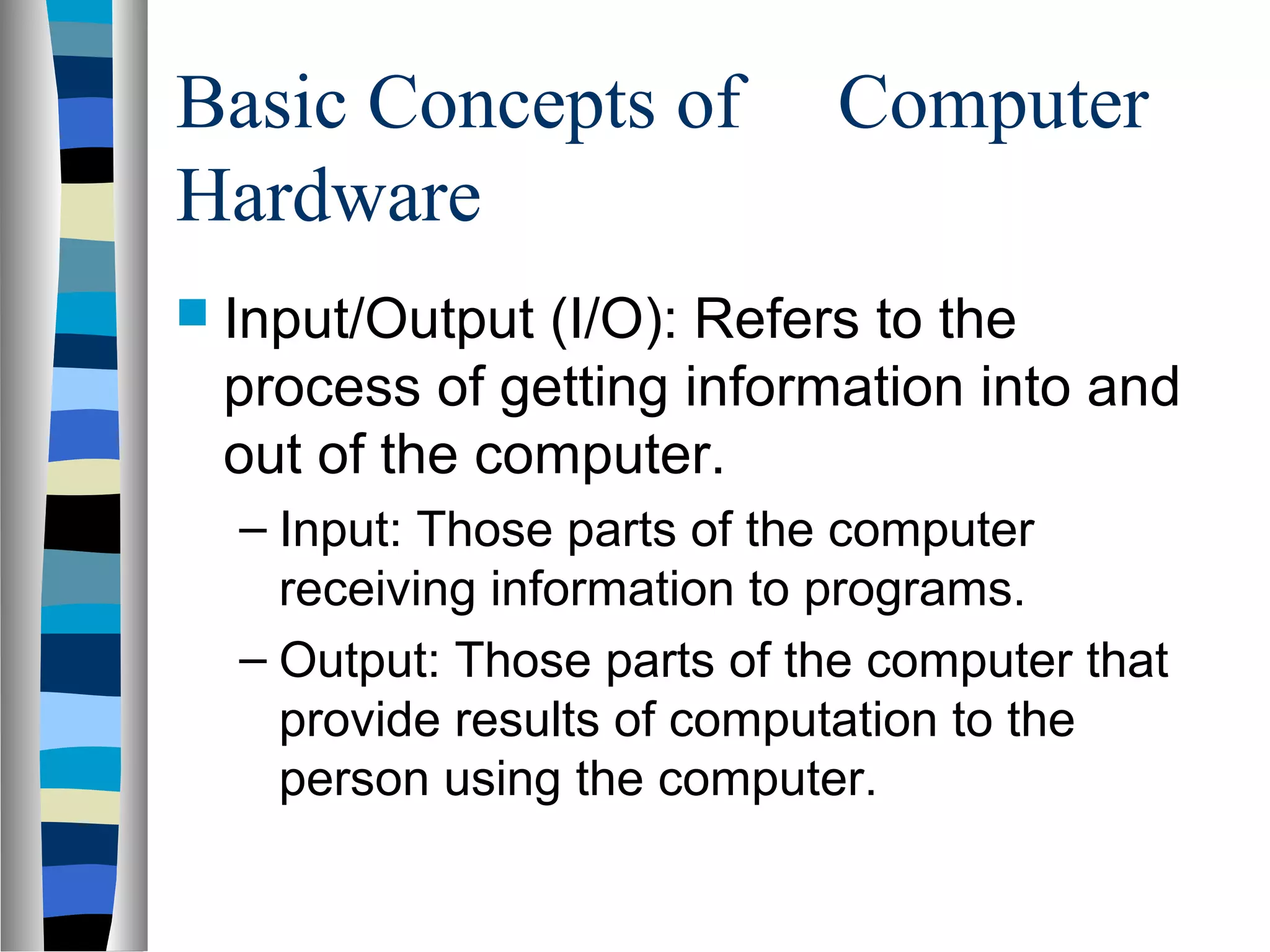 Basic Concepts of Computer
Hardware
 Input/Output (I/O): Refers to the
process of getting information into and
out of the computer.
– Input: Those parts of the computer
receiving information to programs.
– Output: Those parts of the computer that
provide results of computation to the
person using the computer.
 