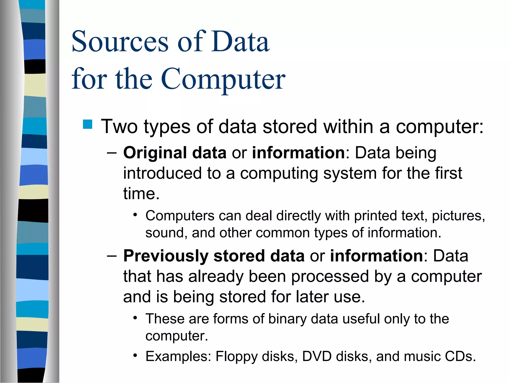 Sources of Data
for the Computer
 Two types of data stored within a computer:
– Original data or information: Data being
introduced to a computing system for the first
time.
• Computers can deal directly with printed text, pictures,
sound, and other common types of information.
– Previously stored data or information: Data
that has already been processed by a computer
and is being stored for later use.
• These are forms of binary data useful only to the
computer.
• Examples: Floppy disks, DVD disks, and music CDs.
 