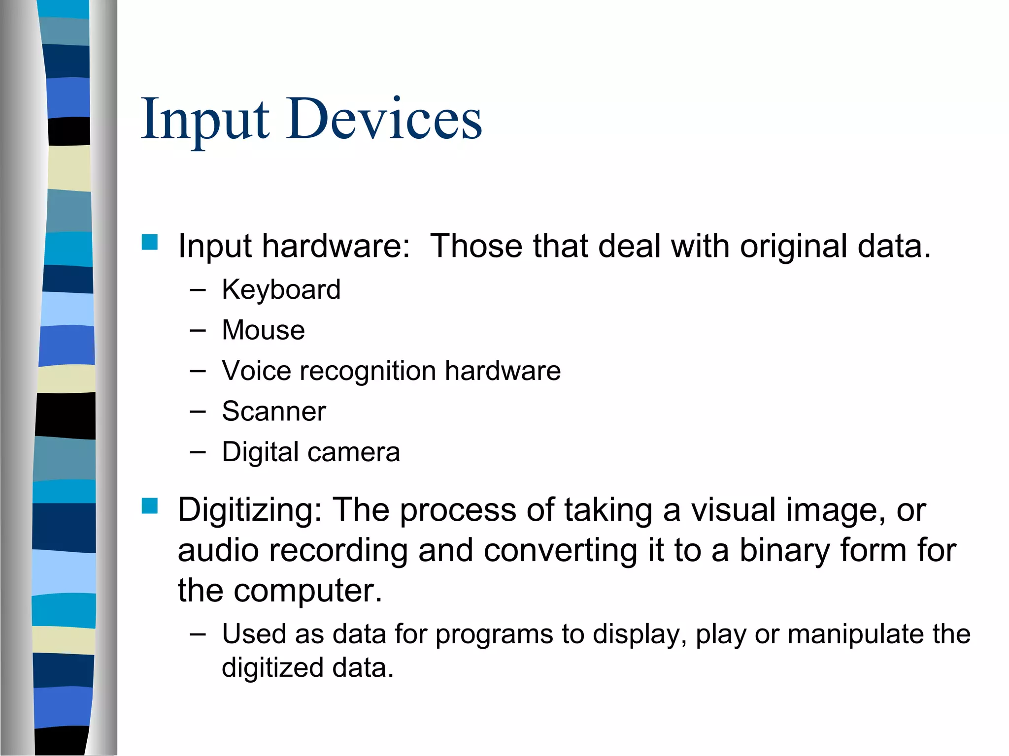Input Devices
 Input hardware: Those that deal with original data.
– Keyboard
– Mouse
– Voice recognition hardware
– Scanner
– Digital camera
 Digitizing: The process of taking a visual image, or
audio recording and converting it to a binary form for
the computer.
– Used as data for programs to display, play or manipulate the
digitized data.
 