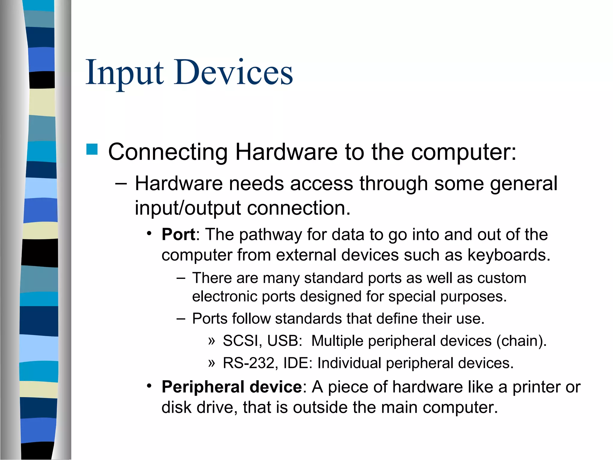 Input Devices
 Connecting Hardware to the computer:
– Hardware needs access through some general
input/output connection.
• Port: The pathway for data to go into and out of the
computer from external devices such as keyboards.
– There are many standard ports as well as custom
electronic ports designed for special purposes.
– Ports follow standards that define their use.
» SCSI, USB: Multiple peripheral devices (chain).
» RS-232, IDE: Individual peripheral devices.
• Peripheral device: A piece of hardware like a printer or
disk drive, that is outside the main computer.
 