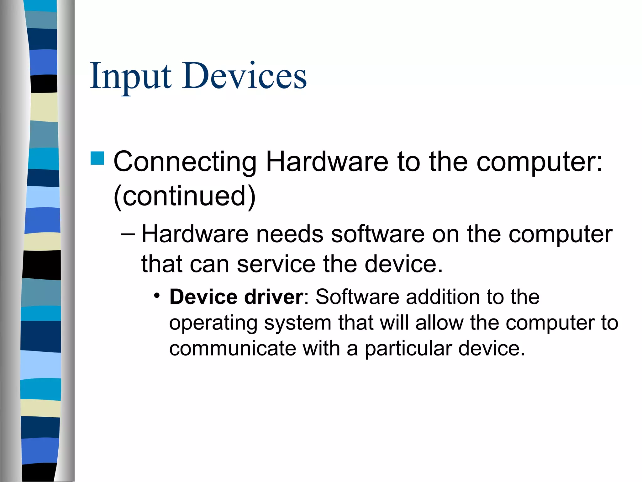 Input Devices
 Connecting Hardware to the computer:
(continued)
– Hardware needs software on the computer
that can service the device.
• Device driver: Software addition to the
operating system that will allow the computer to
communicate with a particular device.
 