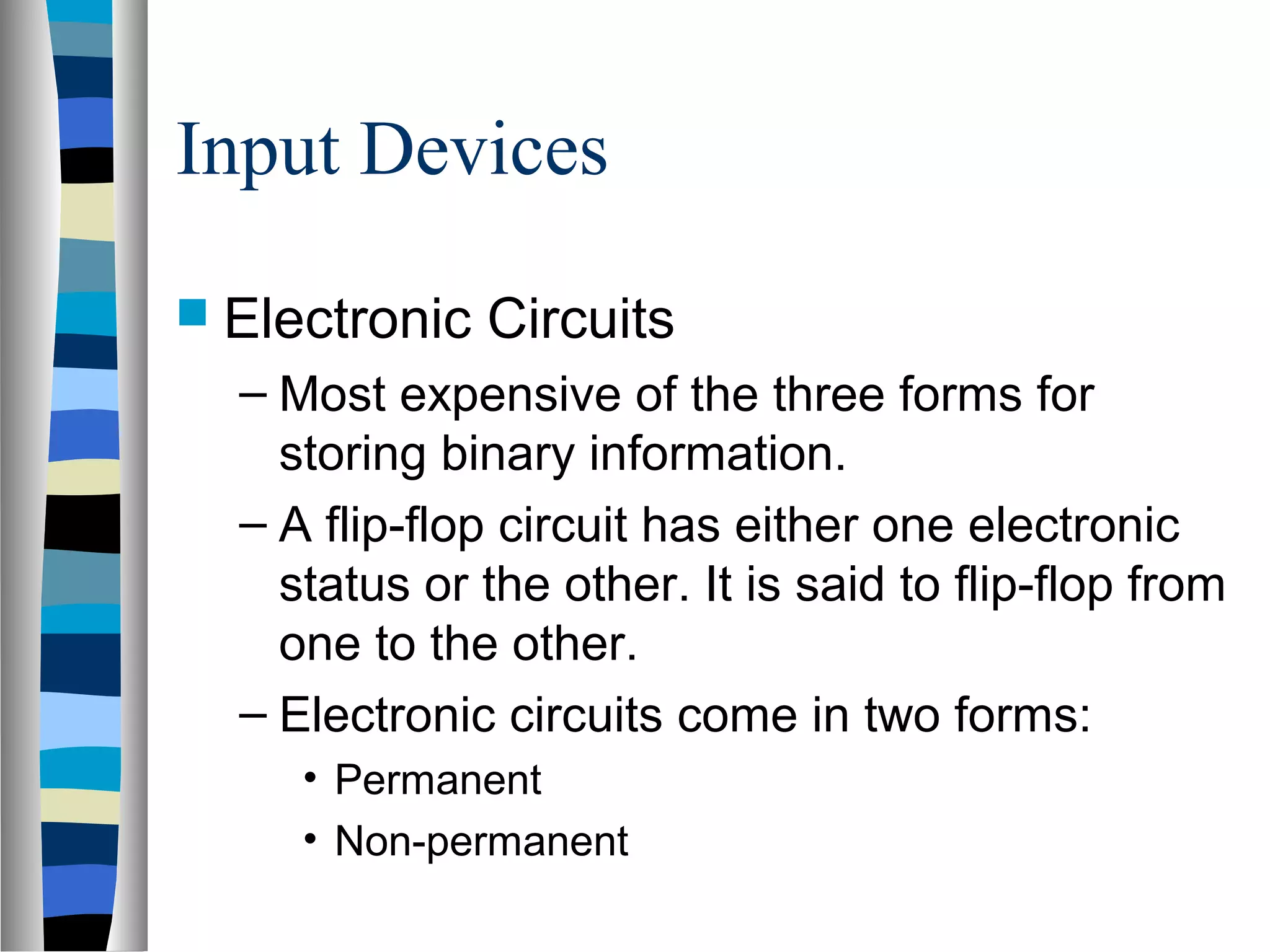 Input Devices
 Electronic Circuits
– Most expensive of the three forms for
storing binary information.
– A flip-flop circuit has either one electronic
status or the other. It is said to flip-flop from
one to the other.
– Electronic circuits come in two forms:
• Permanent
• Non-permanent
 