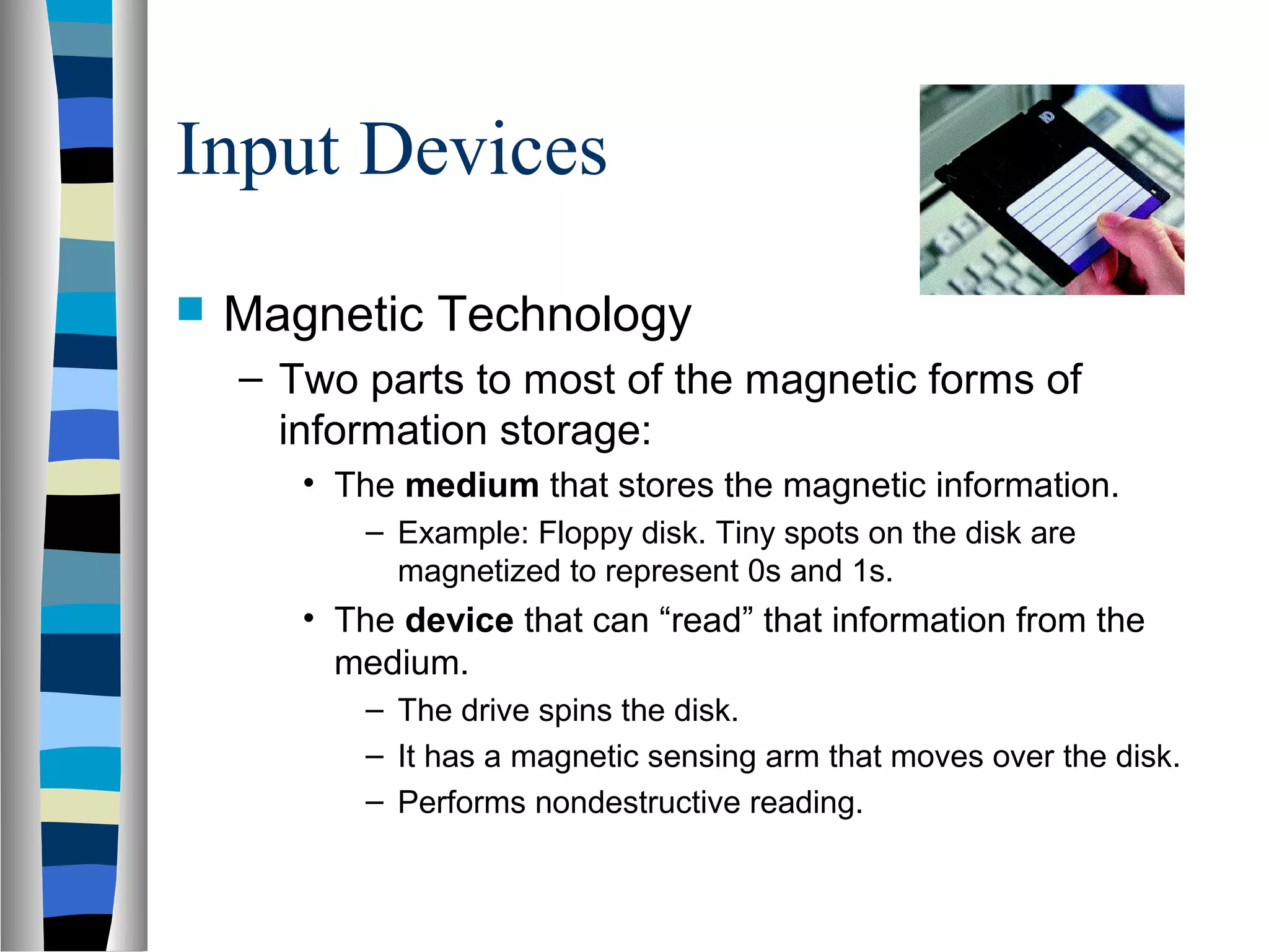 Input Devices
 Magnetic Technology
– Two parts to most of the magnetic forms of
information storage:
• The medium that stores the magnetic information.
– Example: Floppy disk. Tiny spots on the disk are
magnetized to represent 0s and 1s.
• The device that can “read” that information from the
medium.
– The drive spins the disk.
– It has a magnetic sensing arm that moves over the disk.
– Performs nondestructive reading.
 