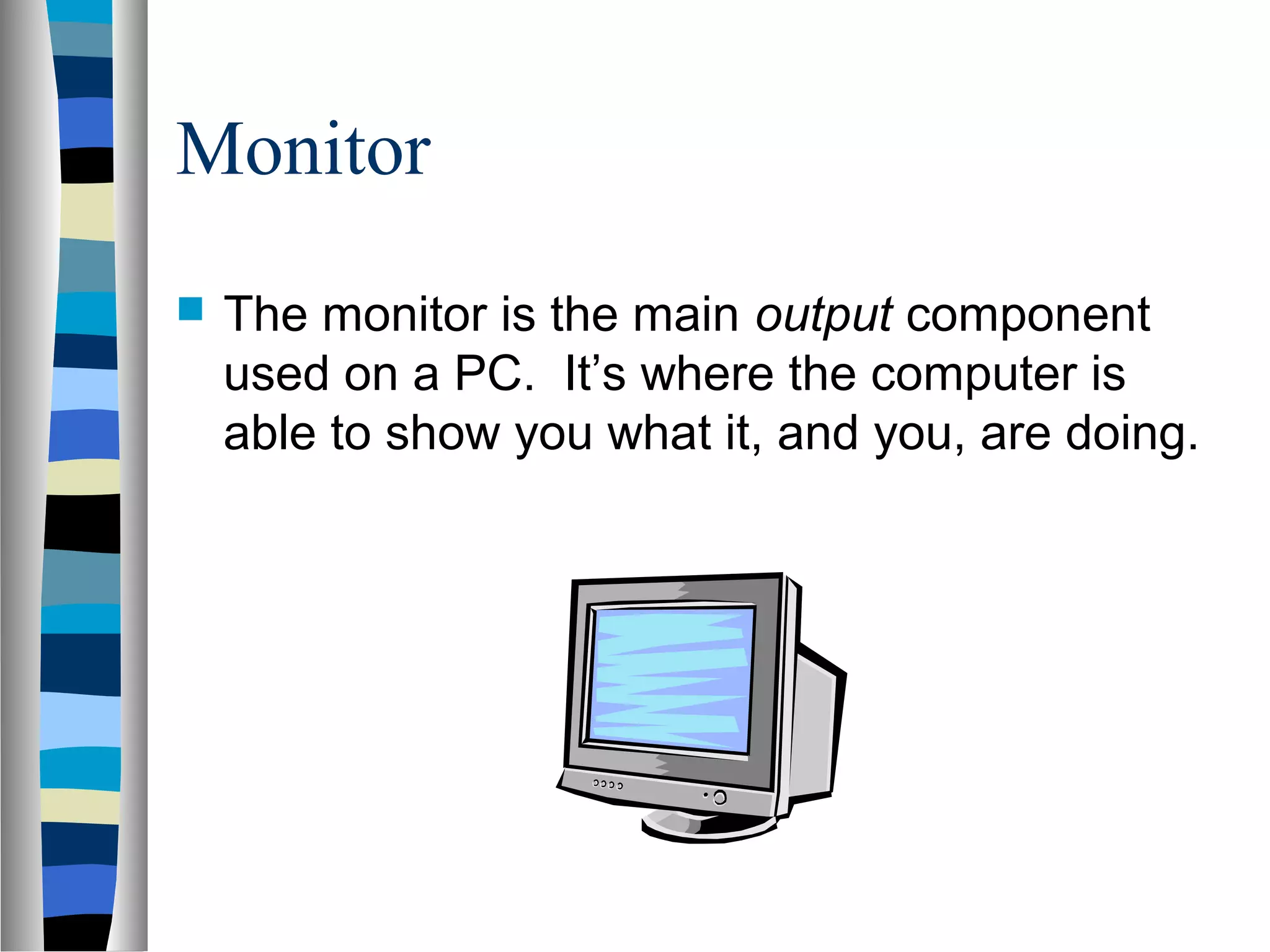 Monitor
 The monitor is the main output component
used on a PC. It’s where the computer is
able to show you what it, and you, are doing.
 