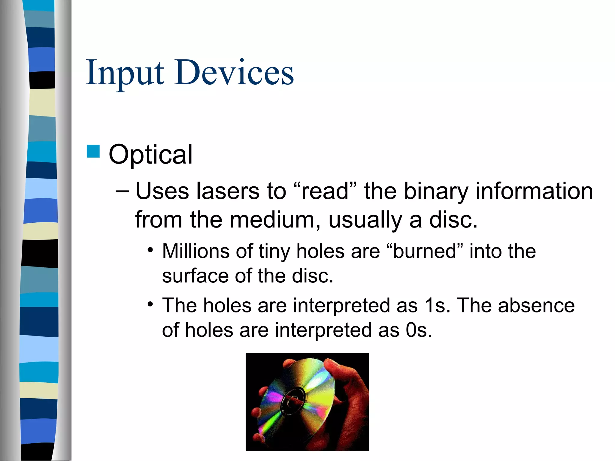 Input Devices
 Optical
– Uses lasers to “read” the binary information
from the medium, usually a disc.
• Millions of tiny holes are “burned” into the
surface of the disc.
• The holes are interpreted as 1s. The absence
of holes are interpreted as 0s.
 