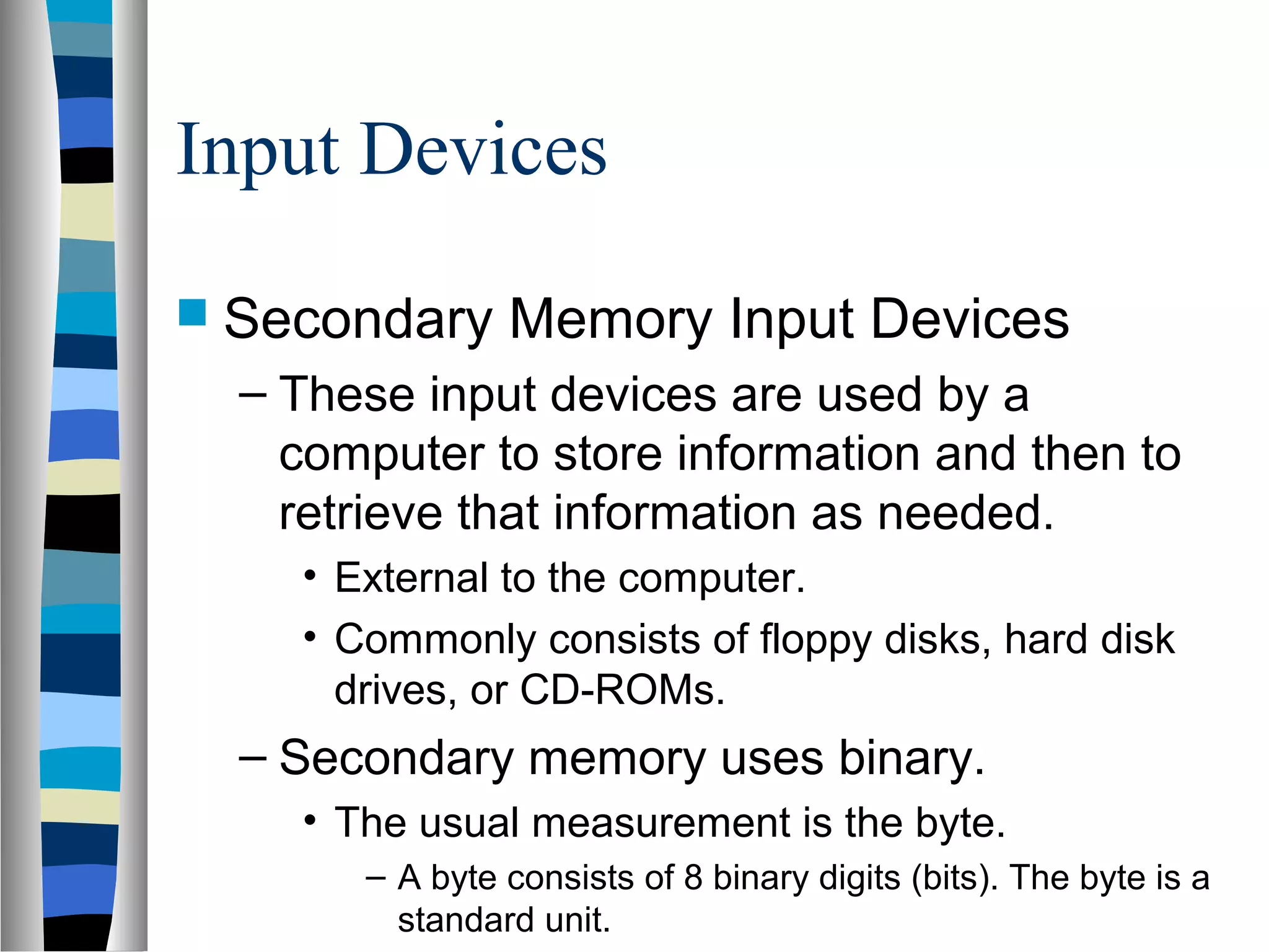 Input Devices
 Secondary Memory Input Devices
– These input devices are used by a
computer to store information and then to
retrieve that information as needed.
• External to the computer.
• Commonly consists of floppy disks, hard disk
drives, or CD-ROMs.
– Secondary memory uses binary.
• The usual measurement is the byte.
– A byte consists of 8 binary digits (bits). The byte is a
standard unit.
 