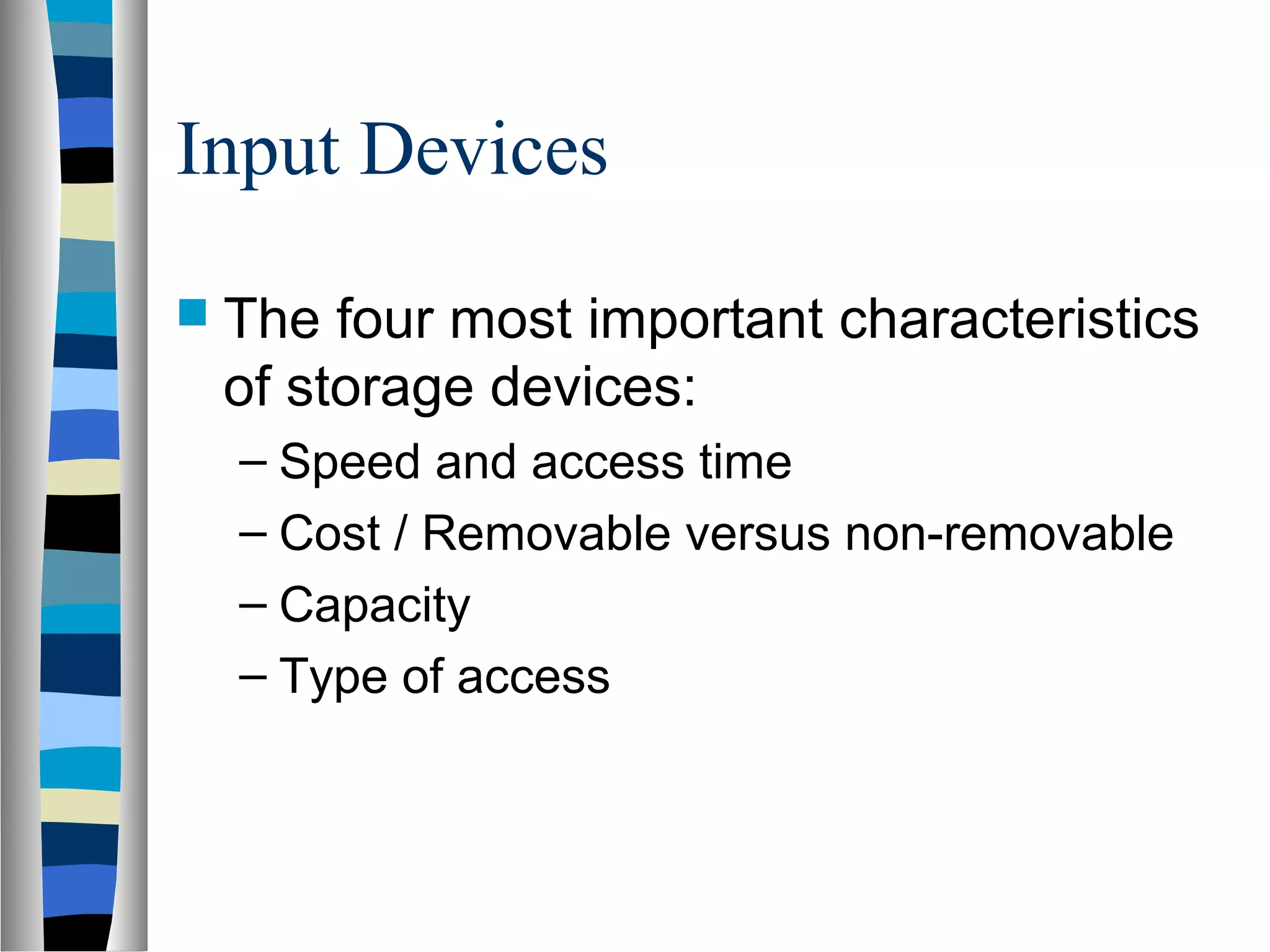 Input Devices
 The four most important characteristics
of storage devices:
– Speed and access time
– Cost / Removable versus non-removable
– Capacity
– Type of access
 