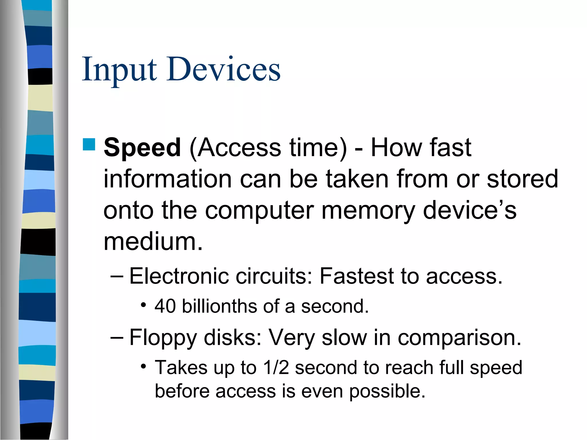 Input Devices
 Speed (Access time) - How fast
information can be taken from or stored
onto the computer memory device’s
medium.
– Electronic circuits: Fastest to access.
• 40 billionths of a second.
– Floppy disks: Very slow in comparison.
• Takes up to 1/2 second to reach full speed
before access is even possible.
 