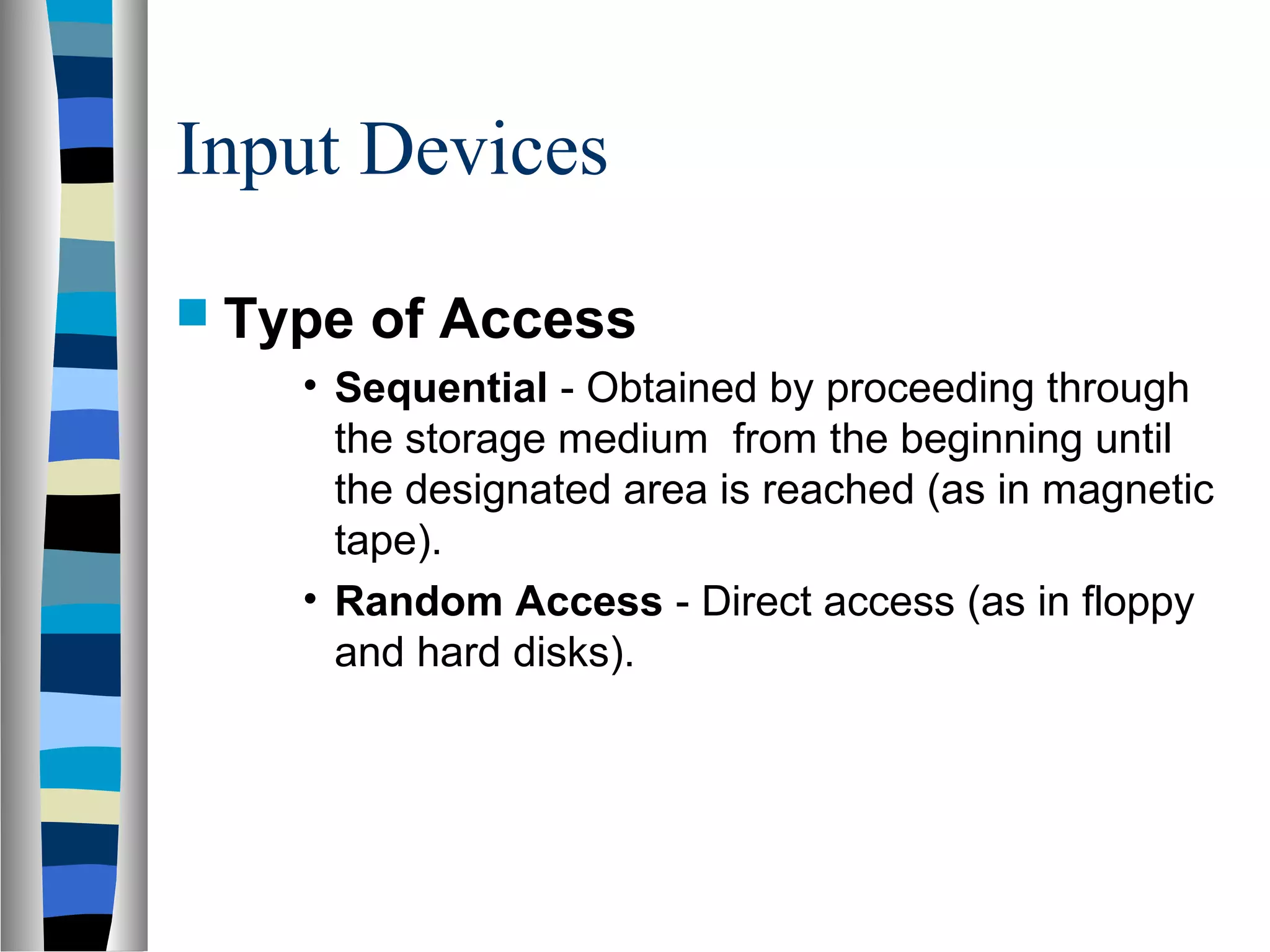 Input Devices
 Type of Access
• Sequential - Obtained by proceeding through
the storage medium from the beginning until
the designated area is reached (as in magnetic
tape).
• Random Access - Direct access (as in floppy
and hard disks).
 