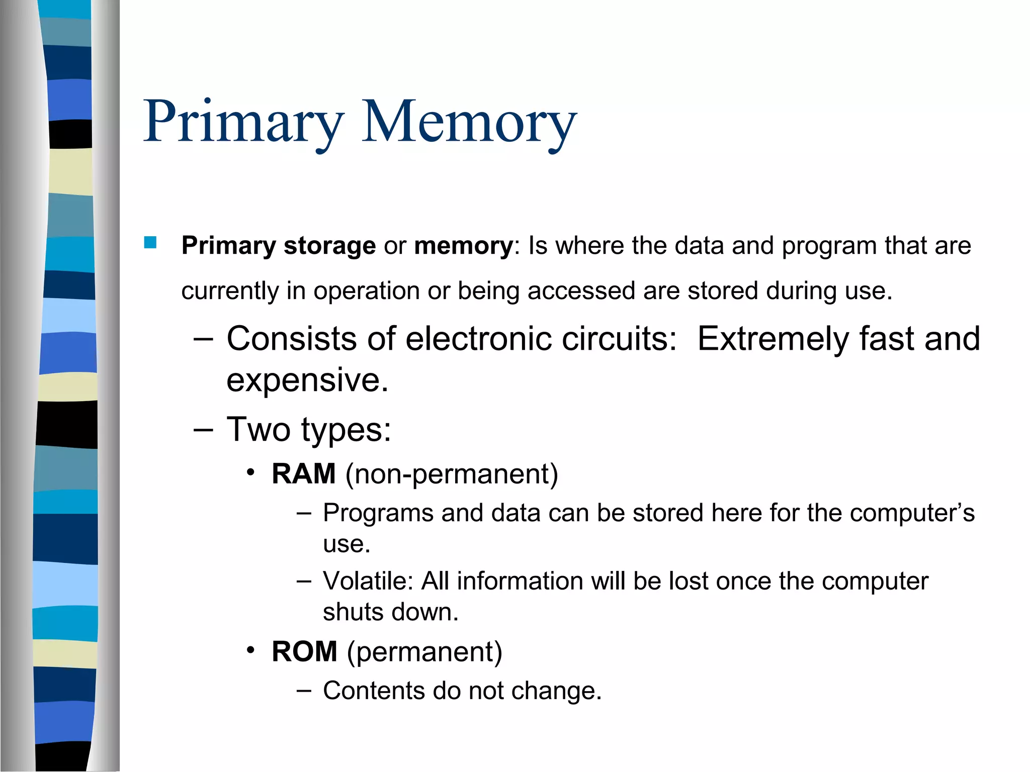 Primary Memory
 Primary storage or memory: Is where the data and program that are
currently in operation or being accessed are stored during use.
– Consists of electronic circuits: Extremely fast and
expensive.
– Two types:
• RAM (non-permanent)
– Programs and data can be stored here for the computer’s
use.
– Volatile: All information will be lost once the computer
shuts down.
• ROM (permanent)
– Contents do not change.
 
