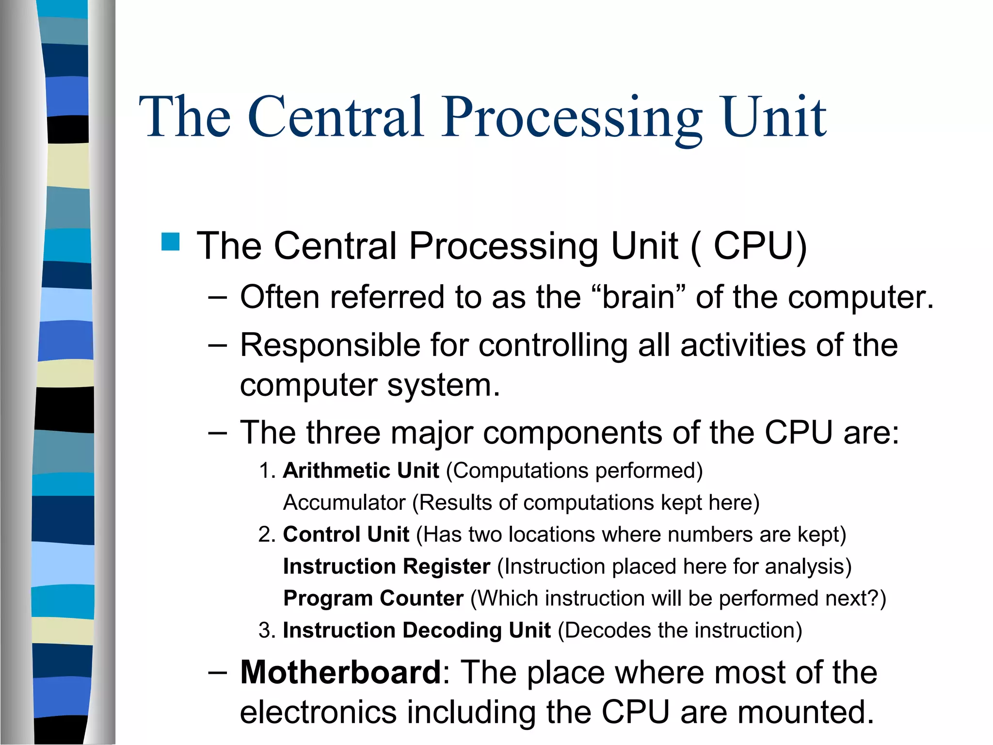 The Central Processing Unit
 The Central Processing Unit ( CPU)
– Often referred to as the “brain” of the computer.
– Responsible for controlling all activities of the
computer system.
– The three major components of the CPU are:
1. Arithmetic Unit (Computations performed)
Accumulator (Results of computations kept here)
2. Control Unit (Has two locations where numbers are kept)
Instruction Register (Instruction placed here for analysis)
Program Counter (Which instruction will be performed next?)
3. Instruction Decoding Unit (Decodes the instruction)
– Motherboard: The place where most of the
electronics including the CPU are mounted.
 