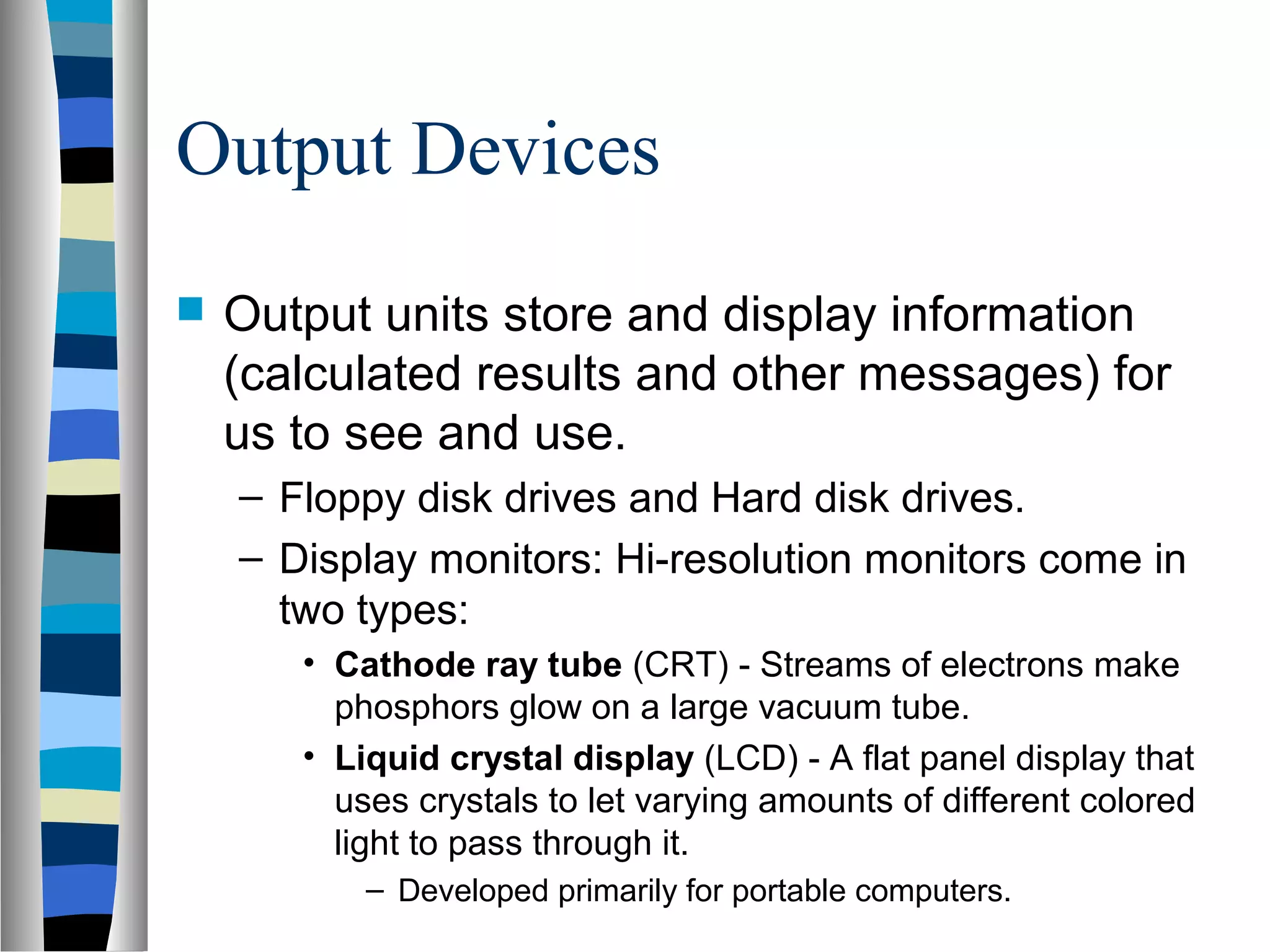 Output Devices
 Output units store and display information
(calculated results and other messages) for
us to see and use.
– Floppy disk drives and Hard disk drives.
– Display monitors: Hi-resolution monitors come in
two types:
• Cathode ray tube (CRT) - Streams of electrons make
phosphors glow on a large vacuum tube.
• Liquid crystal display (LCD) - A flat panel display that
uses crystals to let varying amounts of different colored
light to pass through it.
– Developed primarily for portable computers.
 