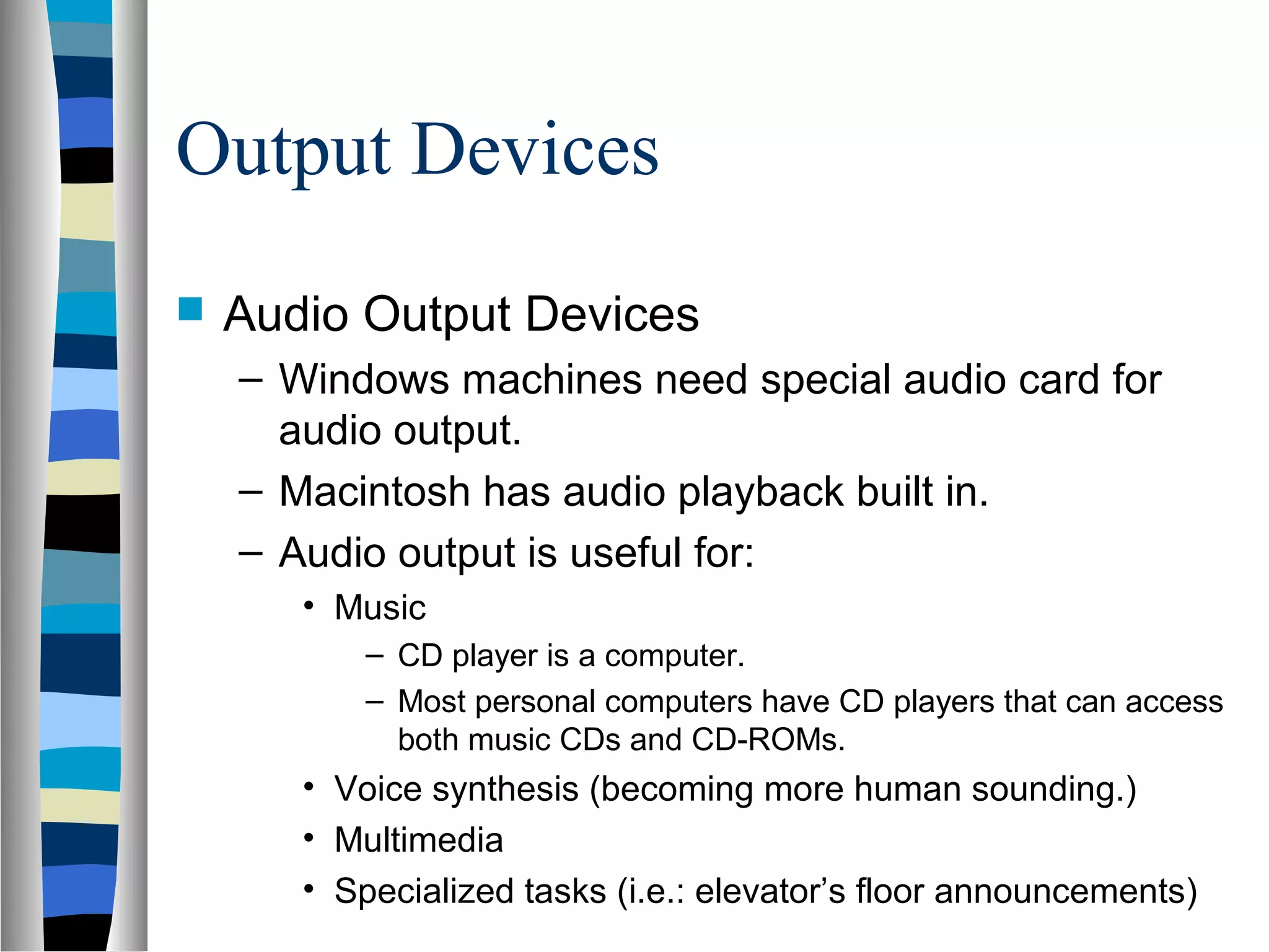 Output Devices
 Audio Output Devices
– Windows machines need special audio card for
audio output.
– Macintosh has audio playback built in.
– Audio output is useful for:
• Music
– CD player is a computer.
– Most personal computers have CD players that can access
both music CDs and CD-ROMs.
• Voice synthesis (becoming more human sounding.)
• Multimedia
• Specialized tasks (i.e.: elevator’s floor announcements)
 
