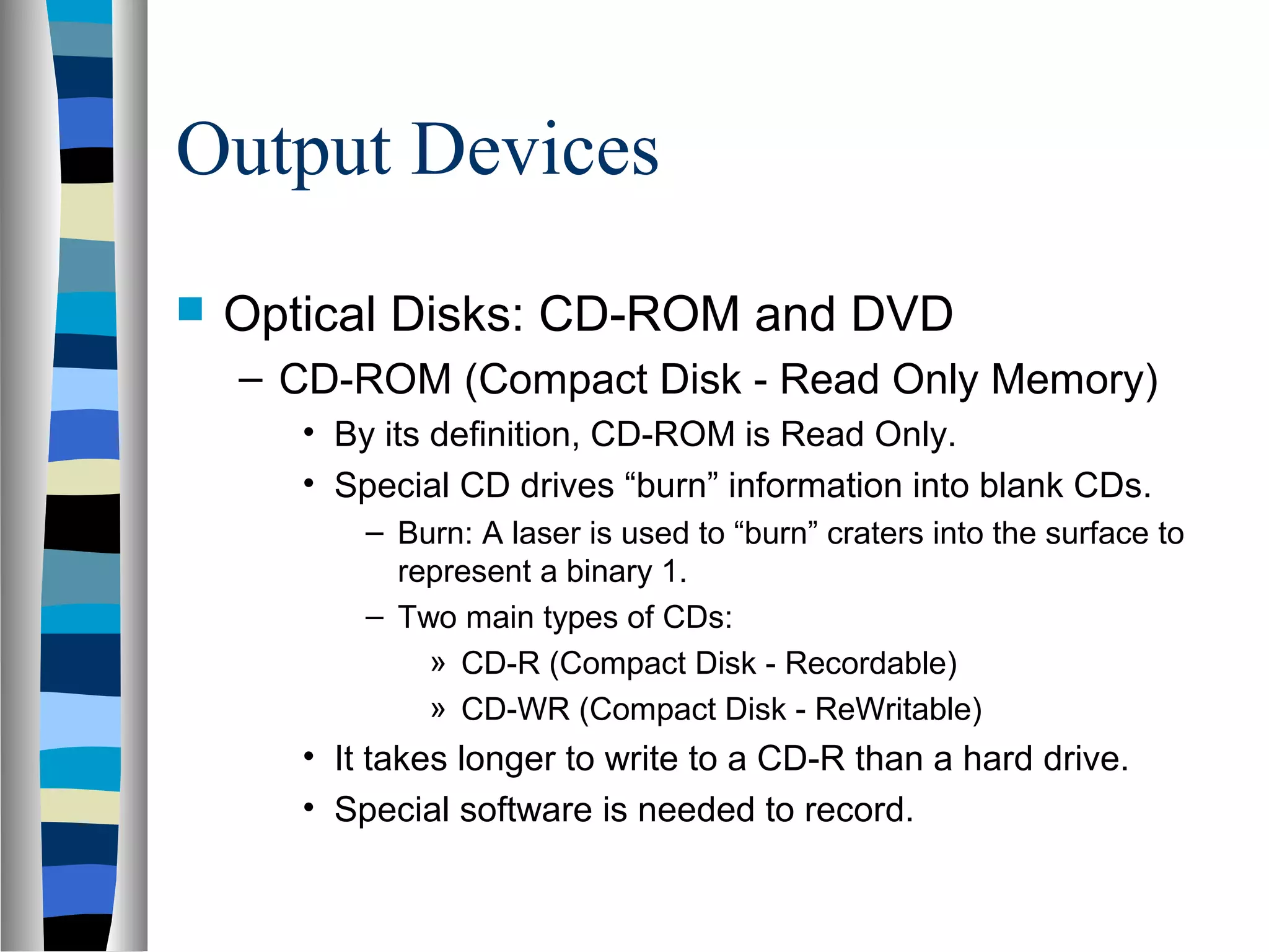 Output Devices
 Optical Disks: CD-ROM and DVD
– CD-ROM (Compact Disk - Read Only Memory)
• By its definition, CD-ROM is Read Only.
• Special CD drives “burn” information into blank CDs.
– Burn: A laser is used to “burn” craters into the surface to
represent a binary 1.
– Two main types of CDs:
» CD-R (Compact Disk - Recordable)
» CD-WR (Compact Disk - ReWritable)
• It takes longer to write to a CD-R than a hard drive.
• Special software is needed to record.
 
