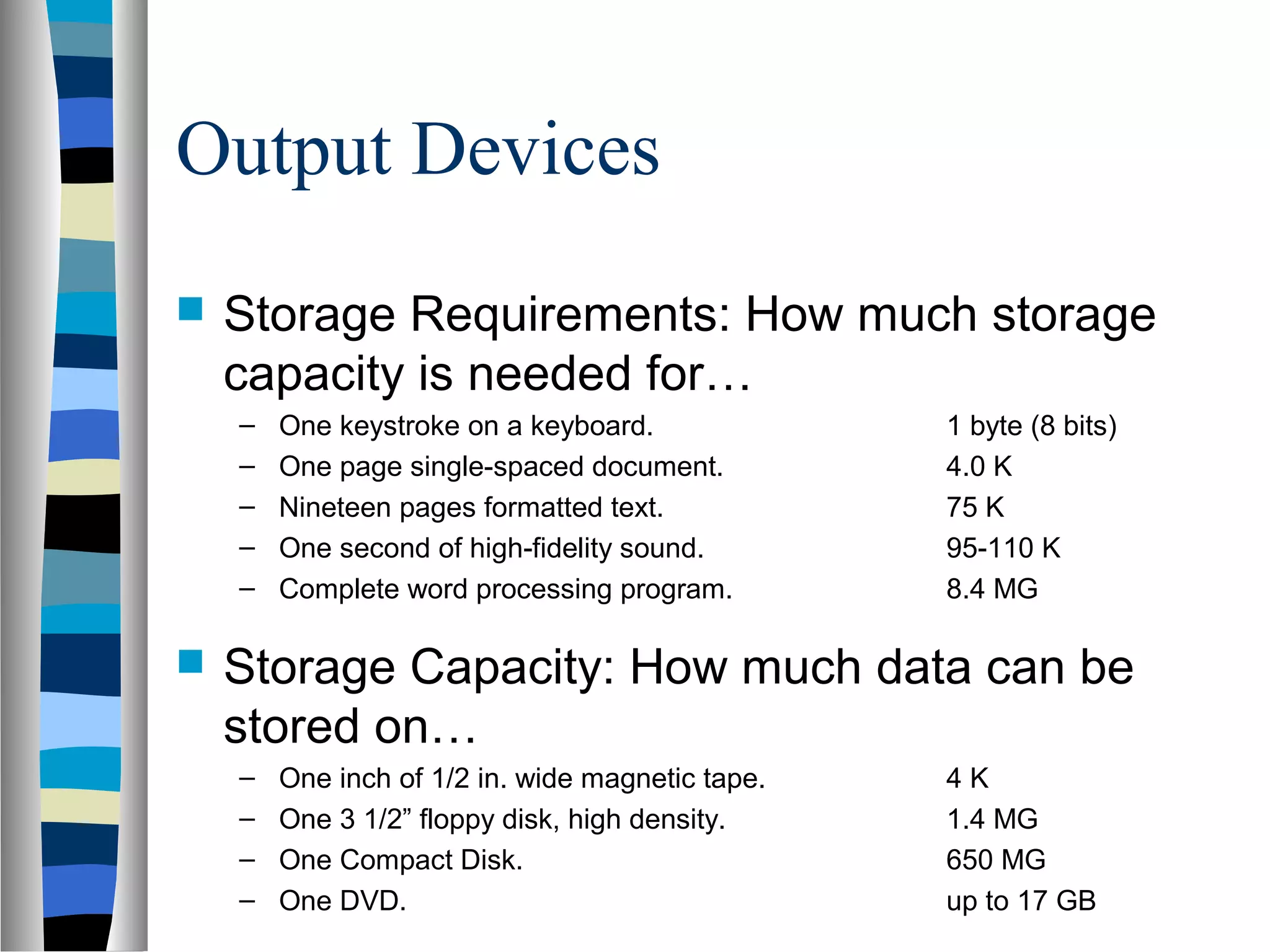 Output Devices
 Storage Requirements: How much storage
capacity is needed for…
– One keystroke on a keyboard. 1 byte (8 bits)
– One page single-spaced document. 4.0 K
– Nineteen pages formatted text. 75 K
– One second of high-fidelity sound. 95-110 K
– Complete word processing program. 8.4 MG
 Storage Capacity: How much data can be
stored on…
– One inch of 1/2 in. wide magnetic tape. 4 K
– One 3 1/2” floppy disk, high density. 1.4 MG
– One Compact Disk. 650 MG
– One DVD. up to 17 GB
 