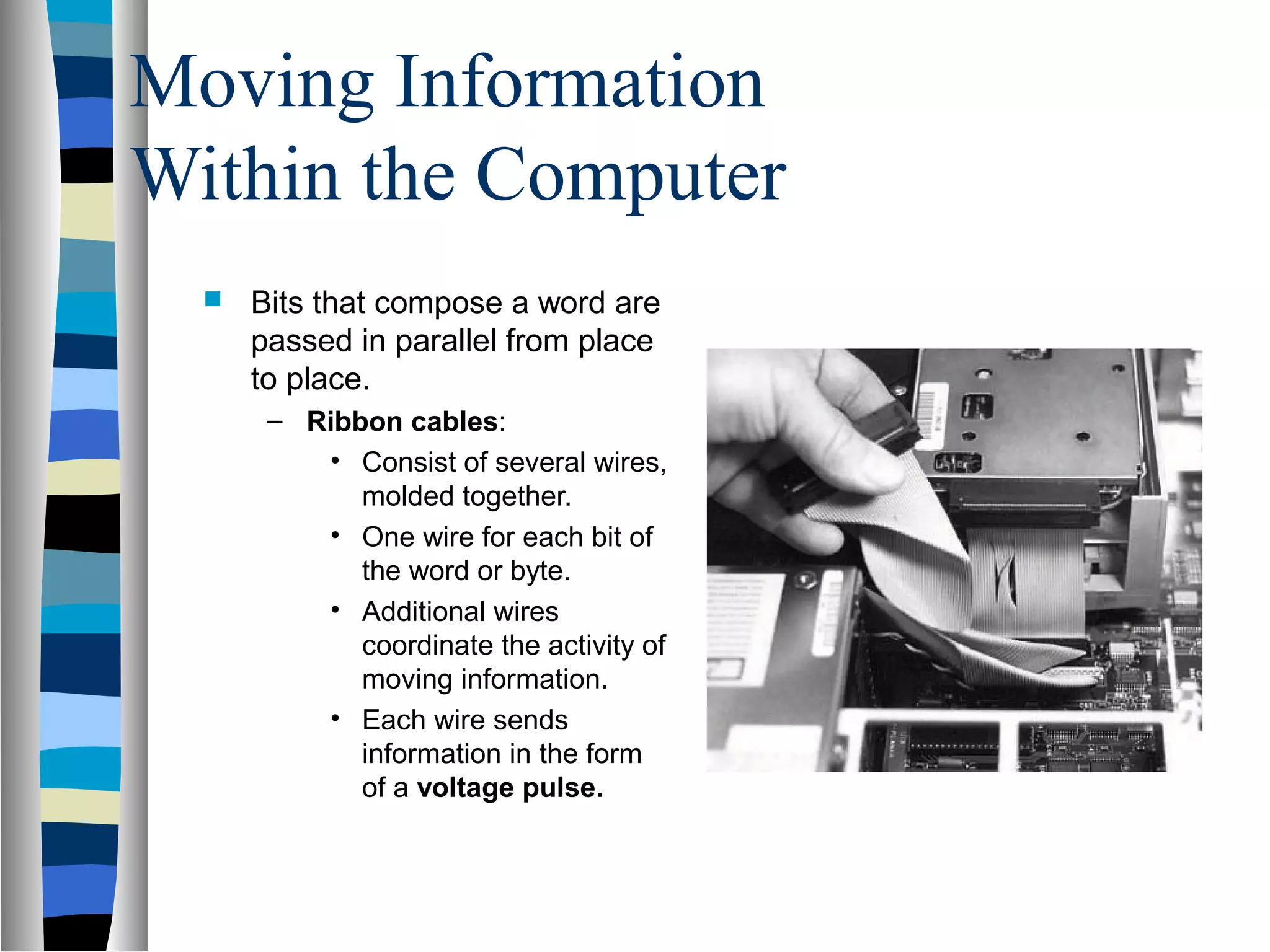 Moving Information
Within the Computer
 Bits that compose a word are
passed in parallel from place
to place.
– Ribbon cables:
• Consist of several wires,
molded together.
• One wire for each bit of
the word or byte.
• Additional wires
coordinate the activity of
moving information.
• Each wire sends
information in the form
of a voltage pulse.
 