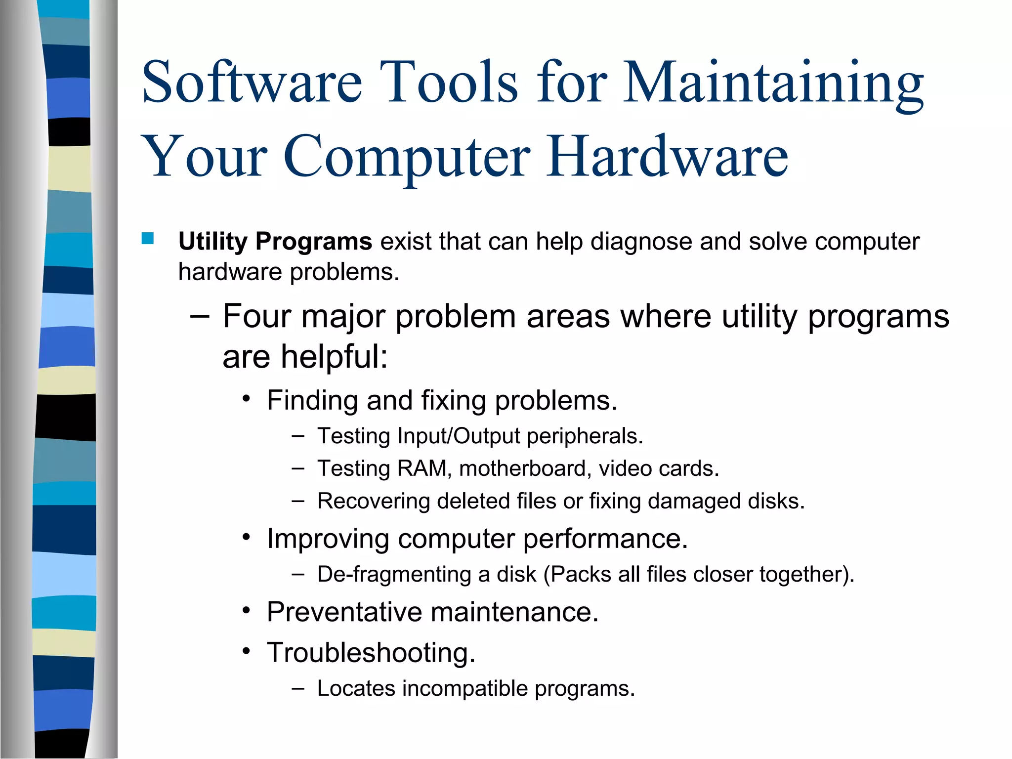 Software Tools for Maintaining
Your Computer Hardware
 Utility Programs exist that can help diagnose and solve computer
hardware problems.
– Four major problem areas where utility programs
are helpful:
• Finding and fixing problems.
– Testing Input/Output peripherals.
– Testing RAM, motherboard, video cards.
– Recovering deleted files or fixing damaged disks.
• Improving computer performance.
– De-fragmenting a disk (Packs all files closer together).
• Preventative maintenance.
• Troubleshooting.
– Locates incompatible programs.
 