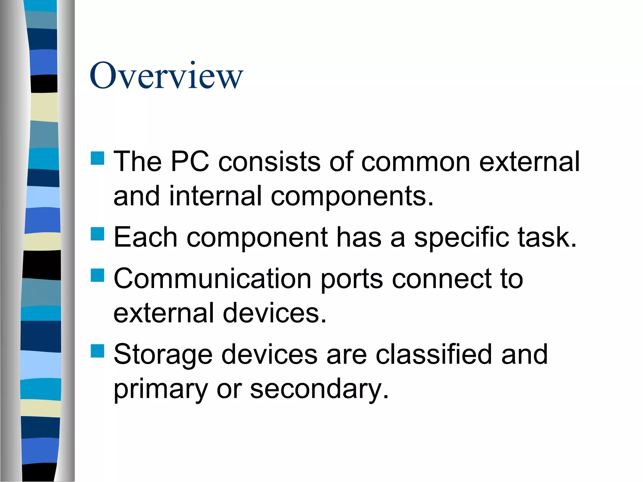 Overview
 The PC consists of common external
and internal components.
 Each component has a specific task.
 Communication ports connect to
external devices.
 Storage devices are classified and
primary or secondary.
 
