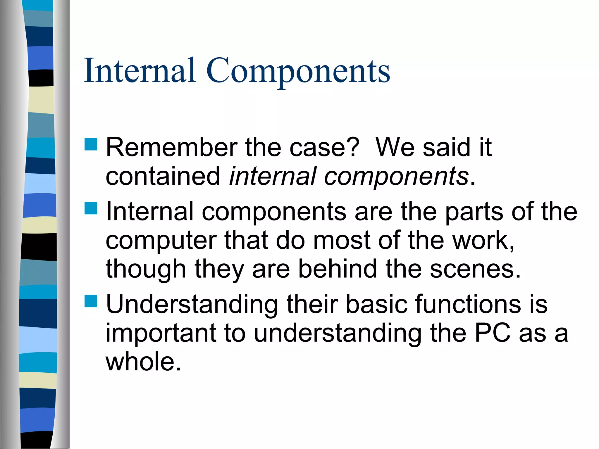 Internal Components
 Remember the case? We said it
contained internal components.
 Internal components are the parts of the
computer that do most of the work,
though they are behind the scenes.
 Understanding their basic functions is
important to understanding the PC as a
whole.
 