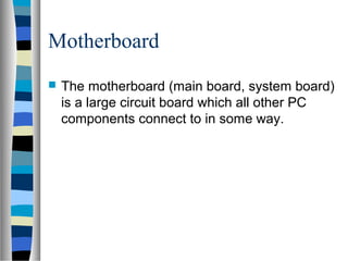 Motherboard
 The motherboard (main board, system board)
is a large circuit board which all other PC
components connect to in some way.
 