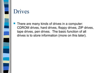 Drives
 There are many kinds of drives in a computer:
CDROM drives, hard drives, floppy drives, ZIP drives,
tape drives, pen drives. The basic function of all
drives is to store information (more on this later).
 